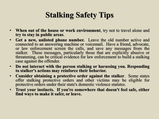 Stalking Safety Tips
• When out of the house or work environment, try not to travel alone and
try to stay in public areas.
• Get a new, unlisted phone number. Leave the old number active and
connected to an answering machine or voicemail. Have a friend, advocate,
or law enforcement screen the calls, and save any messages from the
stalker. These messages, particularly those that are explicitly abusive or
threatening, can be critical evidence for law enforcement to build a stalking
case against the offender.
• Do not interact with the person stalking or harassing you. Responding
to stalker's actions may reinforce their behavior.
• Consider obtaining a protective order against the stalker. Some states
offer stalking protective orders and other victims may be eligible for
protective orders under their state's domestic violence statutes.
• Trust your instincts. If you're somewhere that doesn't feel safe, either
find ways to make it safer, or leave.
 