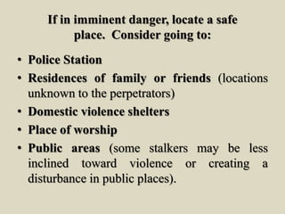 If in imminent danger, locate a safe
place. Consider going to:
• Police Station
• Residences of family or friends (locations
unknown to the perpetrators)
• Domestic violence shelters
• Place of worship
• Public areas (some stalkers may be less
inclined toward violence or creating a
disturbance in public places).
 