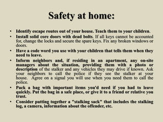 Safety at home:
• Identify escape routes out of your house. Teach them to your children.
• Install solid core doors with dead bolts. If all keys cannot be accounted
for, change the locks and secure the spare keys. Fix any broken windows or
doors.
• Have a code word you use with your children that tells them when they
need to leave.
• Inform neighbors and, if residing in an apartment, any on-site
managers about the situation, providing them with a photo or
description of the stalker and any vehicles they may drive if known. Ask
your neighbors to call the police if they see the stalker at your
house. Agree on a signal you will use when you need them to call the
police.
• Pack a bag with important items you'd need if you had to leave
quickly. Put the bag in a safe place, or give it to a friend or relative you
trust.
• Consider putting together a "stalking sack" that includes the stalking
log, a camera, information about the offender, etc.
 