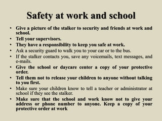 Safety at work and school
• Give a picture of the stalker to security and friends at work and
school.
• Tell your supervisors.
• They have a responsibility to keep you safe at work.
• Ask a security guard to walk you to your car or to the bus.
• If the stalker contacts you, save any voicemails, text messages, and
e-mails.
• Give the school or daycare center a copy of your protective
order.
• Tell them not to release your children to anyone without talking
to you first.
• Make sure your children know to tell a teacher or administrator at
school if they see the stalker.
• Make sure that the school and work know not to give your
address or phone number to anyone. Keep a copy of your
protective order at work
 