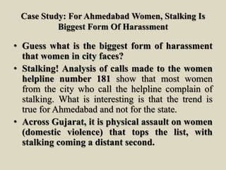 Case Study: For Ahmedabad Women, Stalking Is
Biggest Form Of Harassment
• Guess what is the biggest form of harassment
that women in city faces?
• Stalking! Analysis of calls made to the women
helpline number 181 show that most women
from the city who call the helpline complain of
stalking. What is interesting is that the trend is
true for Ahmedabad and not for the state.
• Across Gujarat, it is physical assault on women
(domestic violence) that tops the list, with
stalking coming a distant second.
 