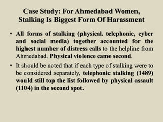 Case Study: For Ahmedabad Women,
Stalking Is Biggest Form Of Harassment
• All forms of stalking (physical. telephonic, cyber
and social media) together accounted for the
highest number of distress calls to the helpline from
Ahmedabad. Physical violence came second.
• It should be noted that if each type of stalking were to
be considered separately, telephonic stalking (1489)
would still top the list followed by physical assault
(1104) in the second spot.
 