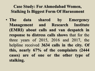 Case Study: For Ahmedabad Women,
Stalking Is Biggest Form Of Harassment
• The data shared by Emergency
Management and Research Institute
(EMRI) about calls and van despatch in
response to distress calls shows that for the
three years of 2015, 2016 and 2017, the
helpline received 3634 calls in the city. Of
this, nearly 67% of the complaints (2444
cases) are of one or the other type of
stalking.
 