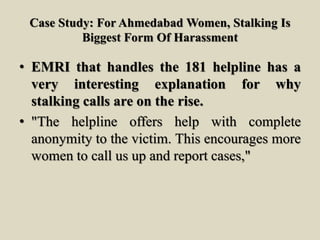 Case Study: For Ahmedabad Women, Stalking Is
Biggest Form Of Harassment
• EMRI that handles the 181 helpline has a
very interesting explanation for why
stalking calls are on the rise.
• "The helpline offers help with complete
anonymity to the victim. This encourages more
women to call us up and report cases,"
 