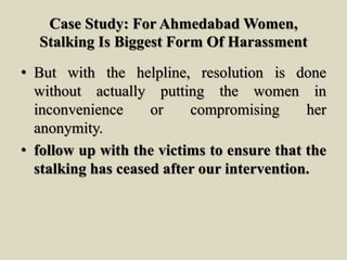 Case Study: For Ahmedabad Women,
Stalking Is Biggest Form Of Harassment
• But with the helpline, resolution is done
without actually putting the women in
inconvenience or compromising her
anonymity.
• follow up with the victims to ensure that the
stalking has ceased after our intervention.
 