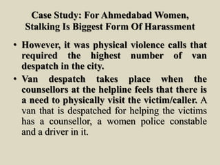 Case Study: For Ahmedabad Women,
Stalking Is Biggest Form Of Harassment
• However, it was physical violence calls that
required the highest number of van
despatch in the city.
• Van despatch takes place when the
counsellors at the helpline feels that there is
a need to physically visit the victim/caller. A
van that is despatched for helping the victims
has a counsellor, a women police constable
and a driver in it.
 