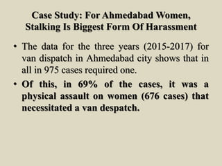 Case Study: For Ahmedabad Women,
Stalking Is Biggest Form Of Harassment
• The data for the three years (2015-2017) for
van dispatch in Ahmedabad city shows that in
all in 975 cases required one.
• Of this, in 69% of the cases, it was a
physical assault on women (676 cases) that
necessitated a van despatch.
 