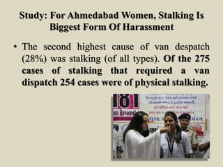 Study: For Ahmedabad Women, Stalking Is
Biggest Form Of Harassment
• The second highest cause of van despatch
(28%) was stalking (of all types). Of the 275
cases of stalking that required a van
dispatch 254 cases were of physical stalking.
 