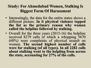 Study: For Ahmedabad Women, Stalking Is
Biggest Form Of Harassment
• Interestingly, the data for the entire states shows a
different picture. In it physical violence topped
the list as the primary reason why women
called the helpline followed by stalking.
• Overall for the three years (2015-16) the helpline
received 8279 calls of which a whopping 5670
(68%) were complaints of physical assault on
women. The second highest number of calls
were for stalking (of all types). In all 2282 calls
about stalking went to the helpling from across
the state, accounting for 27% of the calls.
 