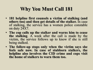 Why You Must Call 181
• 181 helpline first counsels a victim of stalking (and
others too) and then get details of the stalker. In case
of stalking, the service has a women police constable
on duty 24X7.
• The cop calls up the stalker and warns him to cease
the stalking. A week after the call is made by the
victim, the service follows up to know if she is still
being stalked.
• The follow-up stops only when the victim says she
feels safe now. In case of stubborn stalkers, the
helpline also involves the CID crime and cops visit
the home of stalkers to warn them too.
 