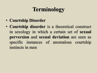 Terminology
• Courtship Disorder
• Courtship disorder is a theoretical construct
in sexology in which a certain set of sexual
perversion and sexual deviation are seen as
specific instances of anomalous courtship
instincts in men
 