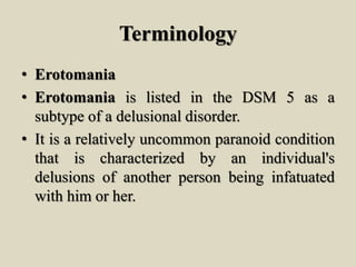 Terminology
• Erotomania
• Erotomania is listed in the DSM 5 as a
subtype of a delusional disorder.
• It is a relatively uncommon paranoid condition
that is characterized by an individual's
delusions of another person being infatuated
with him or her.
 