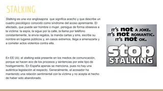 STALKING
Stalking es una voz anglosajona que significa acecho y que describe un
cuadro psicológico conocido como síndrome del acoso apremiante. El
afectado, que puede ser hombre o mujer, persigue de forma obsesiva a
la víctima: la espía, la sigue por la calle, la llama por teléfono
constantemente, la envía regalos, la manda cartas y sms, escribe su
nombre en lugares públicos y, en casos extremos, llega a amenazarla y
a cometer actos violentos contra ella.
En EE UU, el stalking está presente en los medios de comunicación,
porque se hacen eco de los procesos y sentencias por este tipo de
hostigamiento. En España apenas se menciona, pues no hay una
auténtica legislación al respecto. Generalmente, el acosador ha
mantenido una relación sentimental con la víctima y no acepta el hecho
de haber sido abandonado.
 
