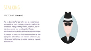 STALKING
No es de extrañar por ello, que la persona que
sufre este acoso continuo presente cuadros de
ansiedad, inseguridad y miedo, además, de un
continuo temor por su integridad física y
sentimientos de persecución y desestabilización.
Por estos motivos, en muchas ocasiones se ven
obligadas a modificar sus hábitos cotidianos, su
número de teléfono y, a veces, hasta su trabajo y
su domicilio.
EFECTOS DEL STALKING
 