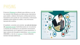 PHISING
El termino Phishing es utilizado para referirse a uno de
los métodos mas utilizados por delincuentes cibernéticos
para estafar y obtener información confidencial de forma
fraudulenta como puede ser una contraseña o información
detallada sobre tarjetas de crédito u otra información
bancaria de la victima.
El estafador, conocido como phisher, se vale de técnicas
de ingeniería social, haciéndose pasar por una persona
o empresa de confianza en una aparente comunicación
oficial electrónica, por lo general un correo electrónico, o
algún sistema de mensajería instantánea, redes sociales
SMS/MMS, a raíz de un malware o incluso utilizando
también llamadas telefónicas.
 