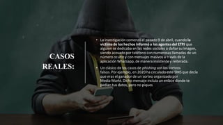CASOS
REALES:
• La investigación comenzó el pasado 9 de abril, cuando la
víctimade los hechos informó a los agentesdel ETPJ que
alguien se dedicaba en las redes sociales a dañar su imagen,
siendo acosado por teléfono con numerosas llamadas de un
número oculto y con mensajes masivos a través de la
aplicación Whatsapp, de manera insistente y reiterada.
• Un clásico de los casos de phishingson los sorteos
falsos. Por ejemplo, en 2020 ha circulado este SMS que decía
que eras el ganador de un sorteo organizadopor
Media Markt.Dicho mensaje incluía un enlace donde te
pedían tus datos, pero no piques
 