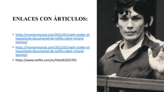ENLACES CON ÁRTICULOS:
• https://monterreyrock.com/2021/01/night-stalker-el-
inquietante-documental-de-netflix-sobre-richard-
ramirez/
• https://monterreyrock.com/2021/01/night-stalker-el-
inquietante-documental-de-netflix-sobre-richard-
ramirez/
• https://www.netflix.com/es/title/81025701
 