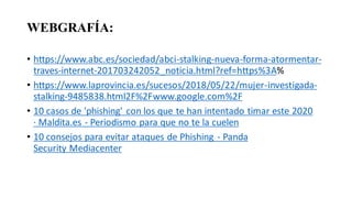 WEBGRAFÍA:
• https://www.abc.es/sociedad/abci-stalking-nueva-forma-atormentar-
traves-internet-201703242052_noticia.html?ref=https%3A%
• https://www.laprovincia.es/sucesos/2018/05/22/mujer-investigada-
stalking-9485838.html2F%2Fwww.google.com%2F
• 10 casos de 'phishing' con los que te han intentado timar este 2020
· Maldita.es - Periodismo para que no te la cuelen
• 10 consejos para evitar ataques de Phishing - Panda
Security Mediacenter
 