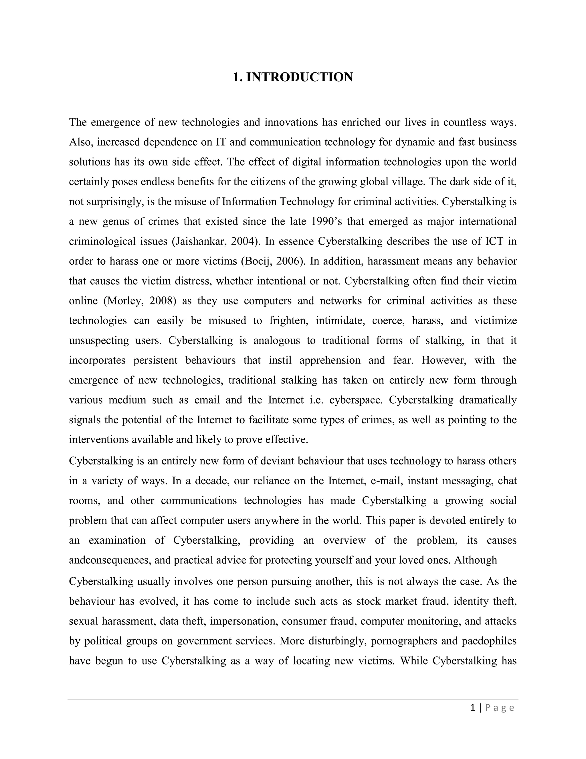 1. INTRODUCTION


The emergence of new technologies and innovations has enriched our lives in countless ways.
Also, increased dependence on IT and communication technology for dynamic and fast business
solutions has its own side effect. The effect of digital information technologies upon the world
certainly poses endless benefits for the citizens of the growing global village. The dark side of it,
not surprisingly, is the misuse of Information Technology for criminal activities. Cyberstalking is
a new genus of crimes that existed since the late 1990‟s that emerged as major international
criminological issues (Jaishankar, 2004). In essence Cyberstalking describes the use of ICT in
order to harass one or more victims (Bocij, 2006). In addition, harassment means any behavior
that causes the victim distress, whether intentional or not. Cyberstalking often find their victim
online (Morley, 2008) as they use computers and networks for criminal activities as these
technologies can easily be misused to frighten, intimidate, coerce, harass, and victimize
unsuspecting users. Cyberstalking is analogous to traditional forms of stalking, in that it
incorporates persistent behaviours that instil apprehension and fear. However, with the
emergence of new technologies, traditional stalking has taken on entirely new form through
various medium such as email and the Internet i.e. cyberspace. Cyberstalking dramatically
signals the potential of the Internet to facilitate some types of crimes, as well as pointing to the
interventions available and likely to prove effective.
Cyberstalking is an entirely new form of deviant behaviour that uses technology to harass others
in a variety of ways. In a decade, our reliance on the Internet, e-mail, instant messaging, chat
rooms, and other communications technologies has made Cyberstalking a growing social
problem that can affect computer users anywhere in the world. This paper is devoted entirely to
an examination of Cyberstalking, providing an overview of the problem, its causes
andconsequences, and practical advice for protecting yourself and your loved ones. Although
Cyberstalking usually involves one person pursuing another, this is not always the case. As the
behaviour has evolved, it has come to include such acts as stock market fraud, identity theft,
sexual harassment, data theft, impersonation, consumer fraud, computer monitoring, and attacks
by political groups on government services. More disturbingly, pornographers and paedophiles
have begun to use Cyberstalking as a way of locating new victims. While Cyberstalking has



                                                                                          1|Page
 