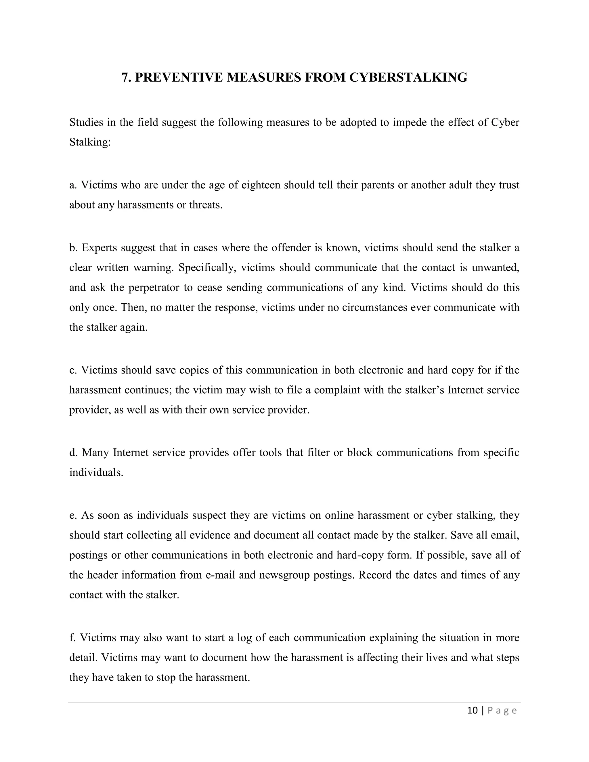 7. PREVENTIVE MEASURES FROM CYBERSTALKING


Studies in the field suggest the following measures to be adopted to impede the effect of Cyber
Stalking:


a. Victims who are under the age of eighteen should tell their parents or another adult they trust
about any harassments or threats.


b. Experts suggest that in cases where the offender is known, victims should send the stalker a
clear written warning. Specifically, victims should communicate that the contact is unwanted,
and ask the perpetrator to cease sending communications of any kind. Victims should do this
only once. Then, no matter the response, victims under no circumstances ever communicate with
the stalker again.


c. Victims should save copies of this communication in both electronic and hard copy for if the
harassment continues; the victim may wish to file a complaint with the stalker‟s Internet service
provider, as well as with their own service provider.


d. Many Internet service provides offer tools that filter or block communications from specific
individuals.


e. As soon as individuals suspect they are victims on online harassment or cyber stalking, they
should start collecting all evidence and document all contact made by the stalker. Save all email,
postings or other communications in both electronic and hard-copy form. If possible, save all of
the header information from e-mail and newsgroup postings. Record the dates and times of any
contact with the stalker.


f. Victims may also want to start a log of each communication explaining the situation in more
detail. Victims may want to document how the harassment is affecting their lives and what steps
they have taken to stop the harassment.

                                                                                      10 | P a g e
 