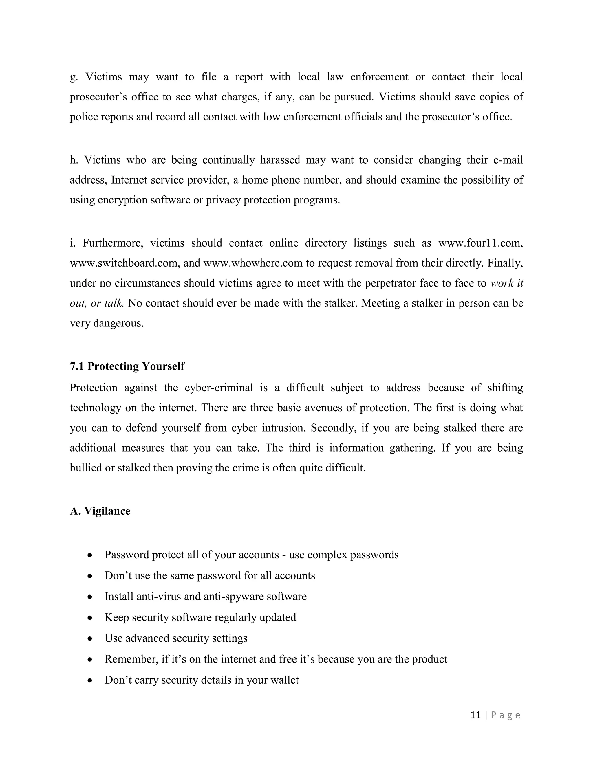g. Victims may want to file a report with local law enforcement or contact their local
prosecutor‟s office to see what charges, if any, can be pursued. Victims should save copies of
police reports and record all contact with low enforcement officials and the prosecutor‟s office.


h. Victims who are being continually harassed may want to consider changing their e-mail
address, Internet service provider, a home phone number, and should examine the possibility of
using encryption software or privacy protection programs.


i. Furthermore, victims should contact online directory listings such as www.four11.com,
www.switchboard.com, and www.whowhere.com to request removal from their directly. Finally,
under no circumstances should victims agree to meet with the perpetrator face to face to work it
out, or talk. No contact should ever be made with the stalker. Meeting a stalker in person can be
very dangerous.


7.1 Protecting Yourself
Protection against the cyber-criminal is a difficult subject to address because of shifting
technology on the internet. There are three basic avenues of protection. The first is doing what
you can to defend yourself from cyber intrusion. Secondly, if you are being stalked there are
additional measures that you can take. The third is information gathering. If you are being
bullied or stalked then proving the crime is often quite difficult.


A. Vigilance


       Password protect all of your accounts - use complex passwords
       Don‟t use the same password for all accounts
       Install anti-virus and anti-spyware software
       Keep security software regularly updated
       Use advanced security settings
       Remember, if it‟s on the internet and free it‟s because you are the product
       Don‟t carry security details in your wallet

                                                                                       11 | P a g e
 
