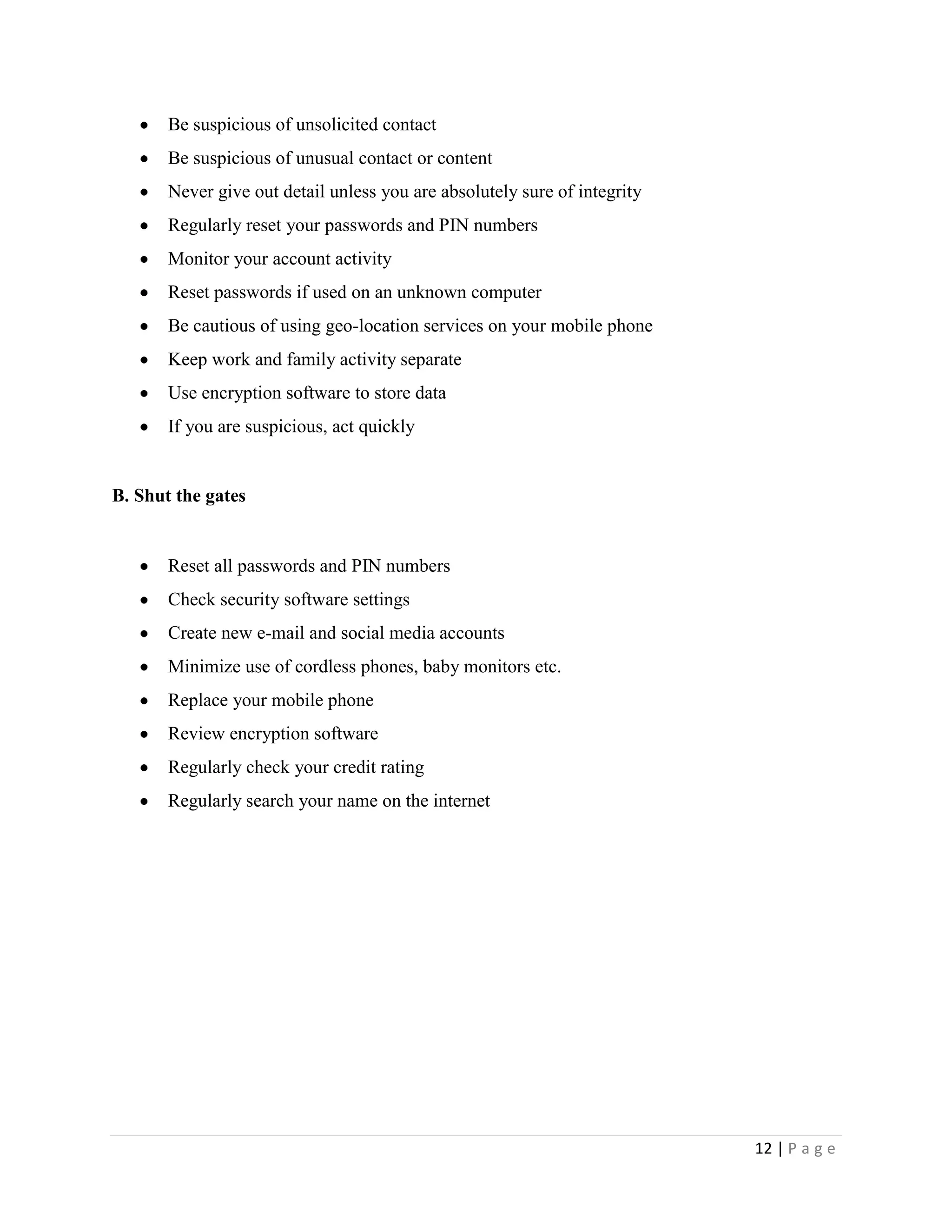 Be suspicious of unsolicited contact
       Be suspicious of unusual contact or content
       Never give out detail unless you are absolutely sure of integrity
       Regularly reset your passwords and PIN numbers
       Monitor your account activity
       Reset passwords if used on an unknown computer
       Be cautious of using geo-location services on your mobile phone
       Keep work and family activity separate
       Use encryption software to store data
       If you are suspicious, act quickly


B. Shut the gates


       Reset all passwords and PIN numbers
       Check security software settings
       Create new e-mail and social media accounts
       Minimize use of cordless phones, baby monitors etc.
       Replace your mobile phone
       Review encryption software
       Regularly check your credit rating
       Regularly search your name on the internet




                                                                           12 | P a g e
 