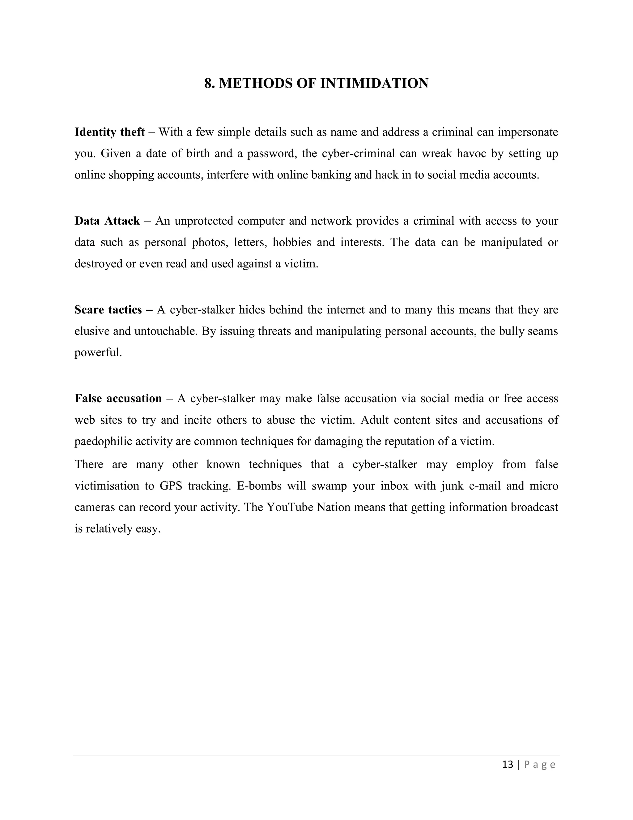 8. METHODS OF INTIMIDATION


Identity theft – With a few simple details such as name and address a criminal can impersonate
you. Given a date of birth and a password, the cyber-criminal can wreak havoc by setting up
online shopping accounts, interfere with online banking and hack in to social media accounts.


Data Attack – An unprotected computer and network provides a criminal with access to your
data such as personal photos, letters, hobbies and interests. The data can be manipulated or
destroyed or even read and used against a victim.


Scare tactics – A cyber-stalker hides behind the internet and to many this means that they are
elusive and untouchable. By issuing threats and manipulating personal accounts, the bully seams
powerful.


False accusation – A cyber-stalker may make false accusation via social media or free access
web sites to try and incite others to abuse the victim. Adult content sites and accusations of
paedophilic activity are common techniques for damaging the reputation of a victim.
There are many other known techniques that a cyber-stalker may employ from false
victimisation to GPS tracking. E-bombs will swamp your inbox with junk e-mail and micro
cameras can record your activity. The YouTube Nation means that getting information broadcast
is relatively easy.




                                                                                      13 | P a g e
 