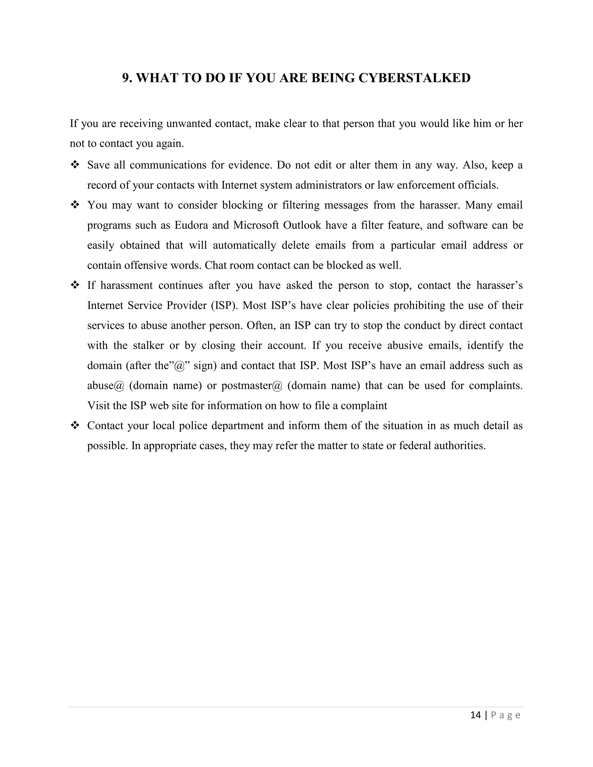 9. WHAT TO DO IF YOU ARE BEING CYBERSTALKED


If you are receiving unwanted contact, make clear to that person that you would like him or her
not to contact you again.
 Save all communications for evidence. Do not edit or alter them in any way. Also, keep a
   record of your contacts with Internet system administrators or law enforcement officials.
 You may want to consider blocking or filtering messages from the harasser. Many email
   programs such as Eudora and Microsoft Outlook have a filter feature, and software can be
   easily obtained that will automatically delete emails from a particular email address or
   contain offensive words. Chat room contact can be blocked as well.
 If harassment continues after you have asked the person to stop, contact the harasser‟s
   Internet Service Provider (ISP). Most ISP‟s have clear policies prohibiting the use of their
   services to abuse another person. Often, an ISP can try to stop the conduct by direct contact
   with the stalker or by closing their account. If you receive abusive emails, identify the
   domain (after the”@” sign) and contact that ISP. Most ISP‟s have an email address such as
   abuse@ (domain name) or postmaster@ (domain name) that can be used for complaints.
   Visit the ISP web site for information on how to file a complaint
 Contact your local police department and inform them of the situation in as much detail as
   possible. In appropriate cases, they may refer the matter to state or federal authorities.




                                                                                         14 | P a g e
 