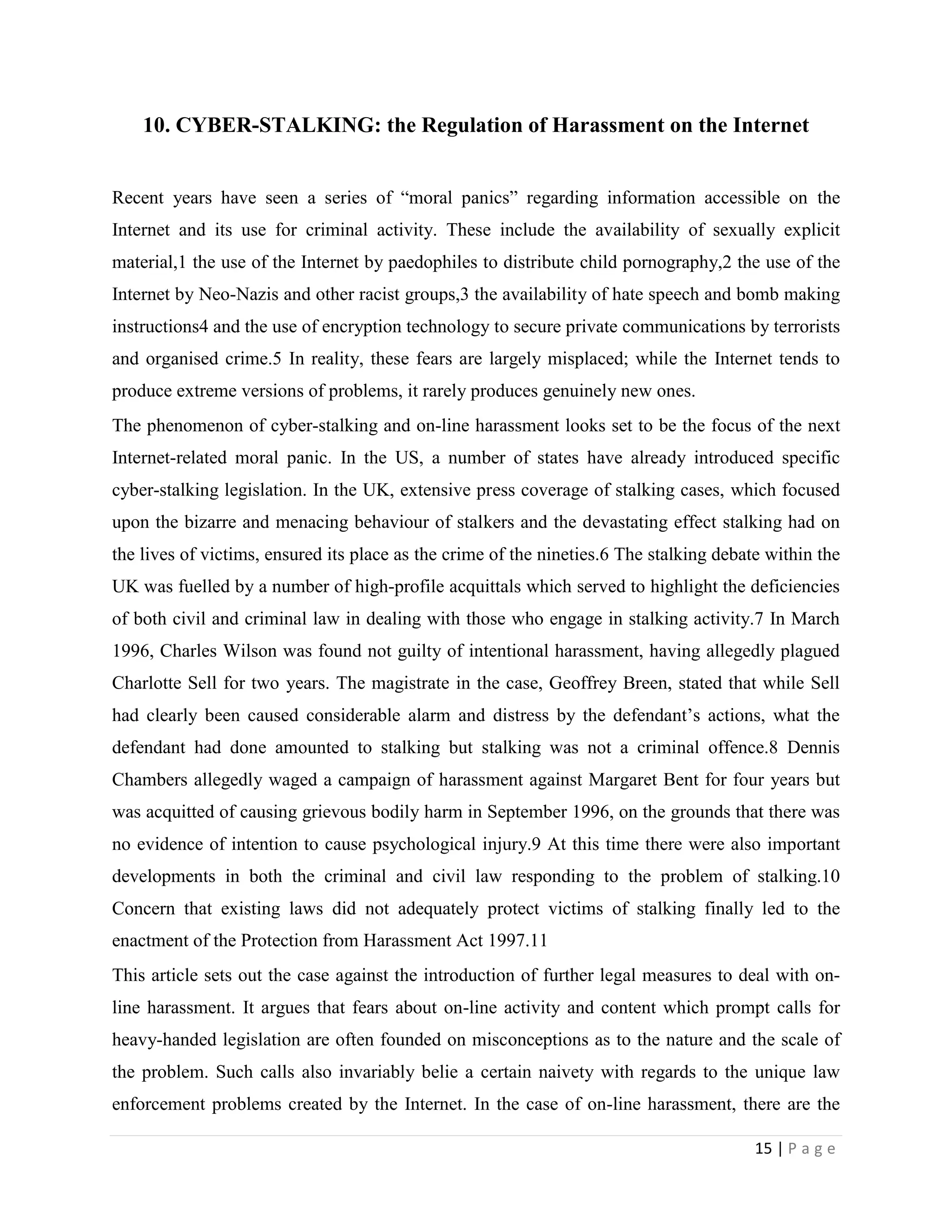 10. CYBER-STALKING: the Regulation of Harassment on the Internet


Recent years have seen a series of “moral panics” regarding information accessible on the
Internet and its use for criminal activity. These include the availability of sexually explicit
material,1 the use of the Internet by paedophiles to distribute child pornography,2 the use of the
Internet by Neo-Nazis and other racist groups,3 the availability of hate speech and bomb making
instructions4 and the use of encryption technology to secure private communications by terrorists
and organised crime.5 In reality, these fears are largely misplaced; while the Internet tends to
produce extreme versions of problems, it rarely produces genuinely new ones.
The phenomenon of cyber-stalking and on-line harassment looks set to be the focus of the next
Internet-related moral panic. In the US, a number of states have already introduced specific
cyber-stalking legislation. In the UK, extensive press coverage of stalking cases, which focused
upon the bizarre and menacing behaviour of stalkers and the devastating effect stalking had on
the lives of victims, ensured its place as the crime of the nineties.6 The stalking debate within the
UK was fuelled by a number of high-profile acquittals which served to highlight the deficiencies
of both civil and criminal law in dealing with those who engage in stalking activity.7 In March
1996, Charles Wilson was found not guilty of intentional harassment, having allegedly plagued
Charlotte Sell for two years. The magistrate in the case, Geoffrey Breen, stated that while Sell
had clearly been caused considerable alarm and distress by the defendant‟s actions, what the
defendant had done amounted to stalking but stalking was not a criminal offence.8 Dennis
Chambers allegedly waged a campaign of harassment against Margaret Bent for four years but
was acquitted of causing grievous bodily harm in September 1996, on the grounds that there was
no evidence of intention to cause psychological injury.9 At this time there were also important
developments in both the criminal and civil law responding to the problem of stalking.10
Concern that existing laws did not adequately protect victims of stalking finally led to the
enactment of the Protection from Harassment Act 1997.11
This article sets out the case against the introduction of further legal measures to deal with on-
line harassment. It argues that fears about on-line activity and content which prompt calls for
heavy-handed legislation are often founded on misconceptions as to the nature and the scale of
the problem. Such calls also invariably belie a certain naivety with regards to the unique law
enforcement problems created by the Internet. In the case of on-line harassment, there are the

                                                                                         15 | P a g e
 
