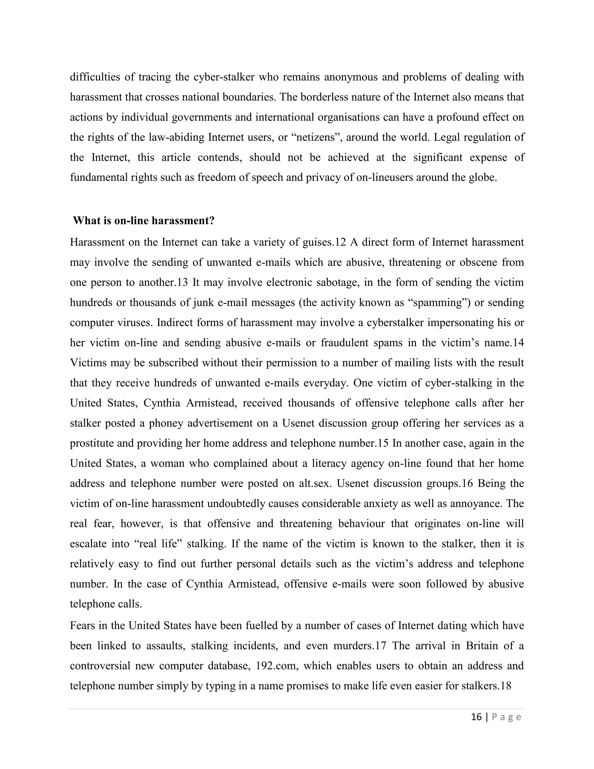 difficulties of tracing the cyber-stalker who remains anonymous and problems of dealing with
harassment that crosses national boundaries. The borderless nature of the Internet also means that
actions by individual governments and international organisations can have a profound effect on
the rights of the law-abiding Internet users, or “netizens”, around the world. Legal regulation of
the Internet, this article contends, should not be achieved at the significant expense of
fundamental rights such as freedom of speech and privacy of on-lineusers around the globe.


What is on-line harassment?
Harassment on the Internet can take a variety of guises.12 A direct form of Internet harassment
may involve the sending of unwanted e-mails which are abusive, threatening or obscene from
one person to another.13 It may involve electronic sabotage, in the form of sending the victim
hundreds or thousands of junk e-mail messages (the activity known as “spamming”) or sending
computer viruses. Indirect forms of harassment may involve a cyberstalker impersonating his or
her victim on-line and sending abusive e-mails or fraudulent spams in the victim‟s name.14
Victims may be subscribed without their permission to a number of mailing lists with the result
that they receive hundreds of unwanted e-mails everyday. One victim of cyber-stalking in the
United States, Cynthia Armistead, received thousands of offensive telephone calls after her
stalker posted a phoney advertisement on a Usenet discussion group offering her services as a
prostitute and providing her home address and telephone number.15 In another case, again in the
United States, a woman who complained about a literacy agency on-line found that her home
address and telephone number were posted on alt.sex. Usenet discussion groups.16 Being the
victim of on-line harassment undoubtedly causes considerable anxiety as well as annoyance. The
real fear, however, is that offensive and threatening behaviour that originates on-line will
escalate into “real life” stalking. If the name of the victim is known to the stalker, then it is
relatively easy to find out further personal details such as the victim‟s address and telephone
number. In the case of Cynthia Armistead, offensive e-mails were soon followed by abusive
telephone calls.
Fears in the United States have been fuelled by a number of cases of Internet dating which have
been linked to assaults, stalking incidents, and even murders.17 The arrival in Britain of a
controversial new computer database, 192.com, which enables users to obtain an address and
telephone number simply by typing in a name promises to make life even easier for stalkers.18

                                                                                      16 | P a g e
 