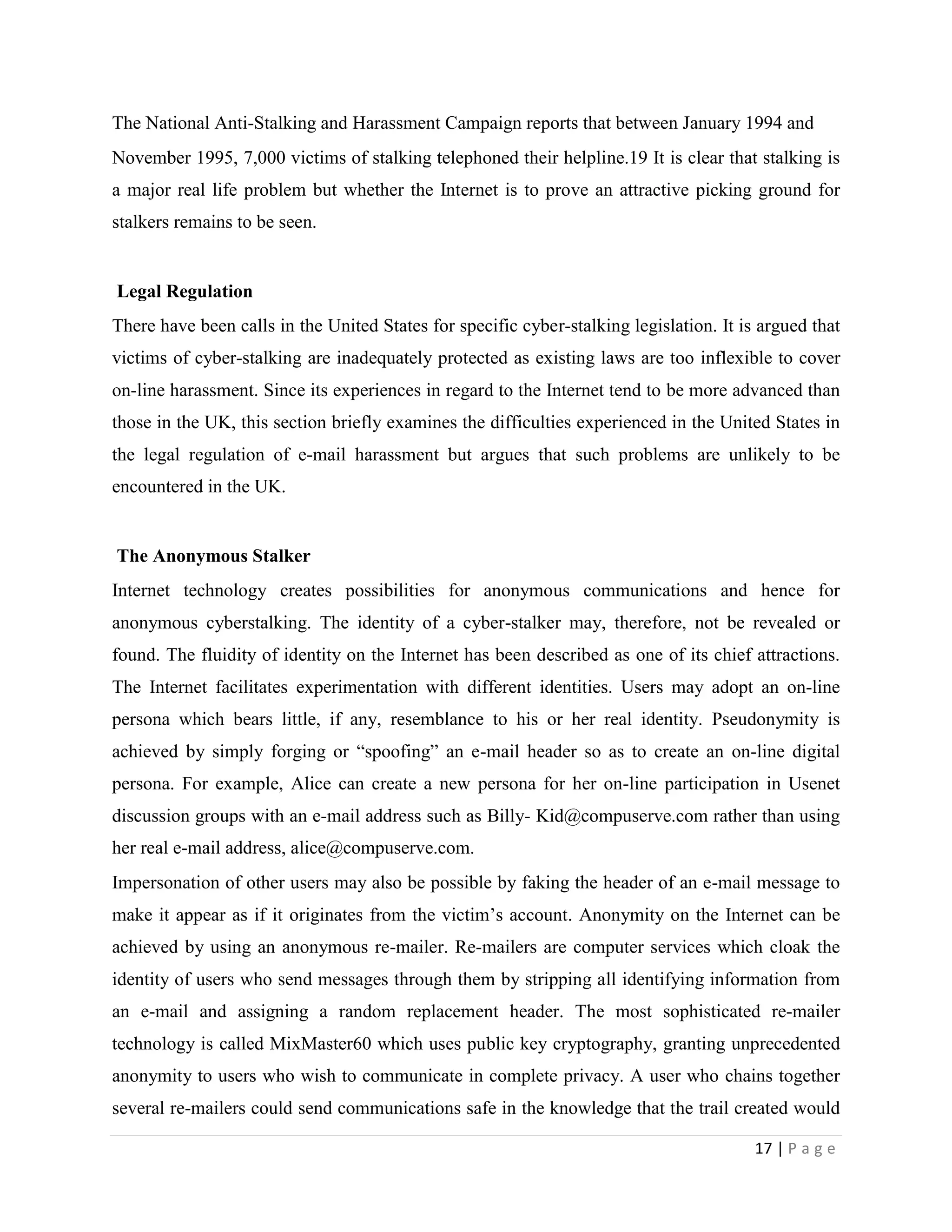 The National Anti-Stalking and Harassment Campaign reports that between January 1994 and
November 1995, 7,000 victims of stalking telephoned their helpline.19 It is clear that stalking is
a major real life problem but whether the Internet is to prove an attractive picking ground for
stalkers remains to be seen.


Legal Regulation
There have been calls in the United States for specific cyber-stalking legislation. It is argued that
victims of cyber-stalking are inadequately protected as existing laws are too inflexible to cover
on-line harassment. Since its experiences in regard to the Internet tend to be more advanced than
those in the UK, this section briefly examines the difficulties experienced in the United States in
the legal regulation of e-mail harassment but argues that such problems are unlikely to be
encountered in the UK.


The Anonymous Stalker
Internet technology creates possibilities for anonymous communications and hence for
anonymous cyberstalking. The identity of a cyber-stalker may, therefore, not be revealed or
found. The fluidity of identity on the Internet has been described as one of its chief attractions.
The Internet facilitates experimentation with different identities. Users may adopt an on-line
persona which bears little, if any, resemblance to his or her real identity. Pseudonymity is
achieved by simply forging or “spoofing” an e-mail header so as to create an on-line digital
persona. For example, Alice can create a new persona for her on-line participation in Usenet
discussion groups with an e-mail address such as Billy- Kid@compuserve.com rather than using
her real e-mail address, alice@compuserve.com.
Impersonation of other users may also be possible by faking the header of an e-mail message to
make it appear as if it originates from the victim‟s account. Anonymity on the Internet can be
achieved by using an anonymous re-mailer. Re-mailers are computer services which cloak the
identity of users who send messages through them by stripping all identifying information from
an e-mail and assigning a random replacement header. The most sophisticated re-mailer
technology is called MixMaster60 which uses public key cryptography, granting unprecedented
anonymity to users who wish to communicate in complete privacy. A user who chains together
several re-mailers could send communications safe in the knowledge that the trail created would

                                                                                         17 | P a g e
 