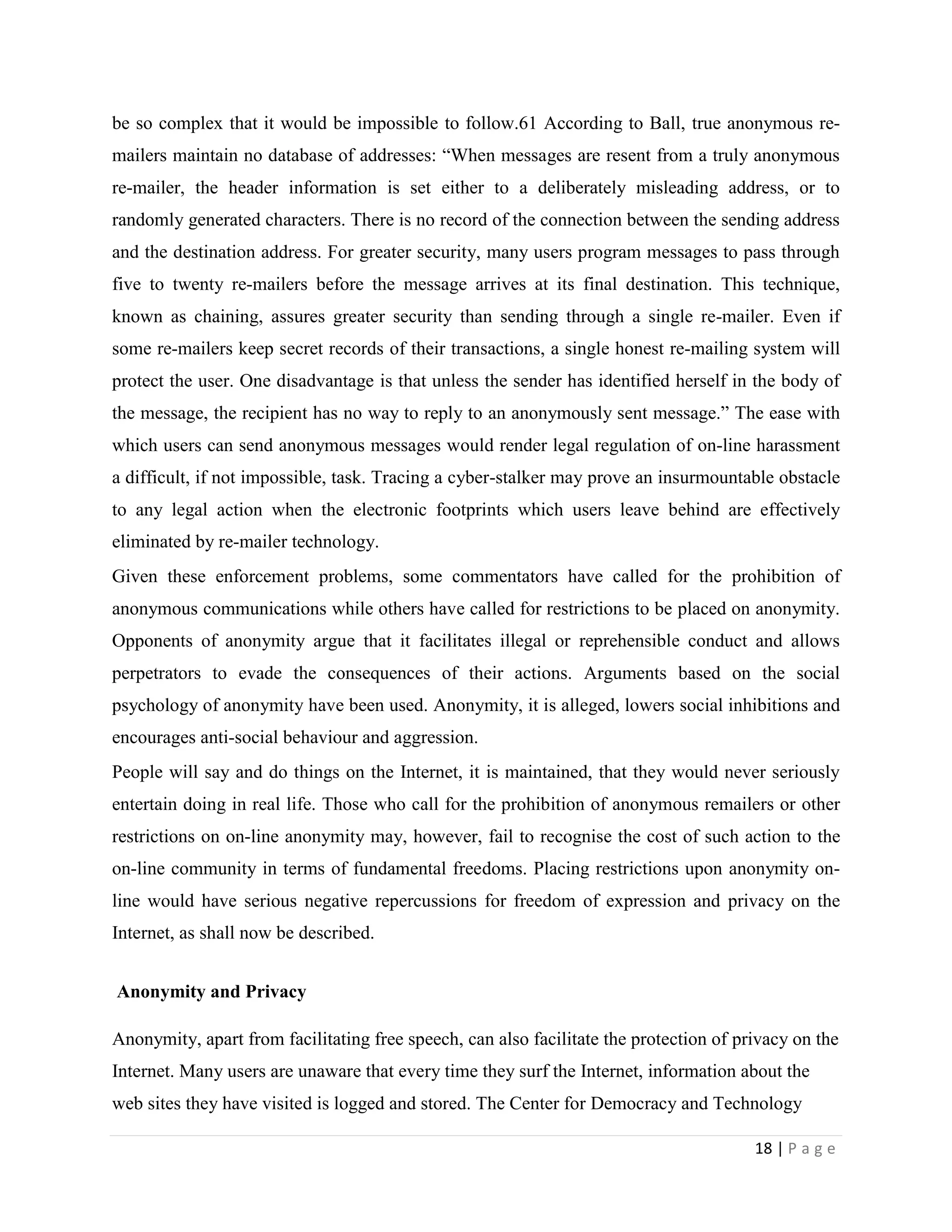 be so complex that it would be impossible to follow.61 According to Ball, true anonymous re-
mailers maintain no database of addresses: “When messages are resent from a truly anonymous
re-mailer, the header information is set either to a deliberately misleading address, or to
randomly generated characters. There is no record of the connection between the sending address
and the destination address. For greater security, many users program messages to pass through
five to twenty re-mailers before the message arrives at its final destination. This technique,
known as chaining, assures greater security than sending through a single re-mailer. Even if
some re-mailers keep secret records of their transactions, a single honest re-mailing system will
protect the user. One disadvantage is that unless the sender has identified herself in the body of
the message, the recipient has no way to reply to an anonymously sent message.” The ease with
which users can send anonymous messages would render legal regulation of on-line harassment
a difficult, if not impossible, task. Tracing a cyber-stalker may prove an insurmountable obstacle
to any legal action when the electronic footprints which users leave behind are effectively
eliminated by re-mailer technology.
Given these enforcement problems, some commentators have called for the prohibition of
anonymous communications while others have called for restrictions to be placed on anonymity.
Opponents of anonymity argue that it facilitates illegal or reprehensible conduct and allows
perpetrators to evade the consequences of their actions. Arguments based on the social
psychology of anonymity have been used. Anonymity, it is alleged, lowers social inhibitions and
encourages anti-social behaviour and aggression.
People will say and do things on the Internet, it is maintained, that they would never seriously
entertain doing in real life. Those who call for the prohibition of anonymous remailers or other
restrictions on on-line anonymity may, however, fail to recognise the cost of such action to the
on-line community in terms of fundamental freedoms. Placing restrictions upon anonymity on-
line would have serious negative repercussions for freedom of expression and privacy on the
Internet, as shall now be described.


Anonymity and Privacy

Anonymity, apart from facilitating free speech, can also facilitate the protection of privacy on the
Internet. Many users are unaware that every time they surf the Internet, information about the
web sites they have visited is logged and stored. The Center for Democracy and Technology

                                                                                        18 | P a g e
 