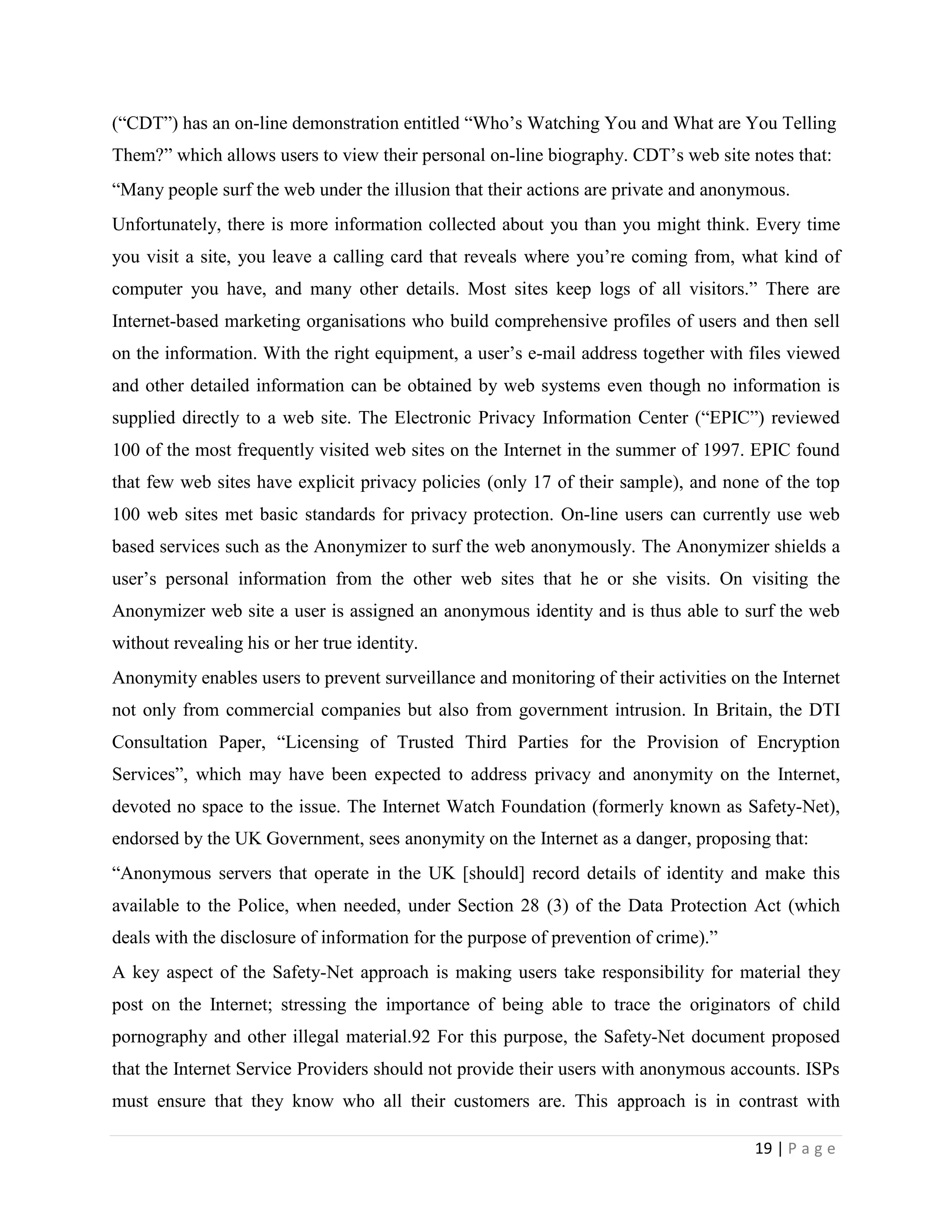 (“CDT”) has an on-line demonstration entitled “Who‟s Watching You and What are You Telling
Them?” which allows users to view their personal on-line biography. CDT‟s web site notes that:
“Many people surf the web under the illusion that their actions are private and anonymous.
Unfortunately, there is more information collected about you than you might think. Every time
you visit a site, you leave a calling card that reveals where you‟re coming from, what kind of
computer you have, and many other details. Most sites keep logs of all visitors.” There are
Internet-based marketing organisations who build comprehensive profiles of users and then sell
on the information. With the right equipment, a user‟s e-mail address together with files viewed
and other detailed information can be obtained by web systems even though no information is
supplied directly to a web site. The Electronic Privacy Information Center (“EPIC”) reviewed
100 of the most frequently visited web sites on the Internet in the summer of 1997. EPIC found
that few web sites have explicit privacy policies (only 17 of their sample), and none of the top
100 web sites met basic standards for privacy protection. On-line users can currently use web
based services such as the Anonymizer to surf the web anonymously. The Anonymizer shields a
user‟s personal information from the other web sites that he or she visits. On visiting the
Anonymizer web site a user is assigned an anonymous identity and is thus able to surf the web
without revealing his or her true identity.
Anonymity enables users to prevent surveillance and monitoring of their activities on the Internet
not only from commercial companies but also from government intrusion. In Britain, the DTI
Consultation Paper, “Licensing of Trusted Third Parties for the Provision of Encryption
Services”, which may have been expected to address privacy and anonymity on the Internet,
devoted no space to the issue. The Internet Watch Foundation (formerly known as Safety-Net),
endorsed by the UK Government, sees anonymity on the Internet as a danger, proposing that:
“Anonymous servers that operate in the UK [should] record details of identity and make this
available to the Police, when needed, under Section 28 (3) of the Data Protection Act (which
deals with the disclosure of information for the purpose of prevention of crime).”
A key aspect of the Safety-Net approach is making users take responsibility for material they
post on the Internet; stressing the importance of being able to trace the originators of child
pornography and other illegal material.92 For this purpose, the Safety-Net document proposed
that the Internet Service Providers should not provide their users with anonymous accounts. ISPs
must ensure that they know who all their customers are. This approach is in contrast with

                                                                                      19 | P a g e
 