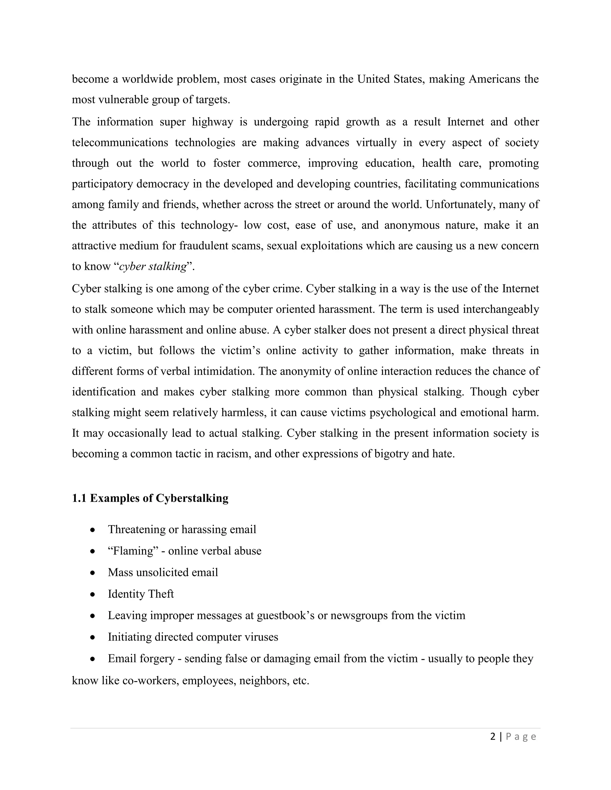 become a worldwide problem, most cases originate in the United States, making Americans the
most vulnerable group of targets.
The information super highway is undergoing rapid growth as a result Internet and other
telecommunications technologies are making advances virtually in every aspect of society
through out the world to foster commerce, improving education, health care, promoting
participatory democracy in the developed and developing countries, facilitating communications
among family and friends, whether across the street or around the world. Unfortunately, many of
the attributes of this technology- low cost, ease of use, and anonymous nature, make it an
attractive medium for fraudulent scams, sexual exploitations which are causing us a new concern
to know “cyber stalking”.
Cyber stalking is one among of the cyber crime. Cyber stalking in a way is the use of the Internet
to stalk someone which may be computer oriented harassment. The term is used interchangeably
with online harassment and online abuse. A cyber stalker does not present a direct physical threat
to a victim, but follows the victim‟s online activity to gather information, make threats in
different forms of verbal intimidation. The anonymity of online interaction reduces the chance of
identification and makes cyber stalking more common than physical stalking. Though cyber
stalking might seem relatively harmless, it can cause victims psychological and emotional harm.
It may occasionally lead to actual stalking. Cyber stalking in the present information society is
becoming a common tactic in racism, and other expressions of bigotry and hate.


1.1 Examples of Cyberstalking

       Threatening or harassing email
       “Flaming” - online verbal abuse
       Mass unsolicited email
       Identity Theft
       Leaving improper messages at guestbook‟s or newsgroups from the victim
       Initiating directed computer viruses
       Email forgery - sending false or damaging email from the victim - usually to people they
know like co-workers, employees, neighbors, etc.



                                                                                       2|Page
 