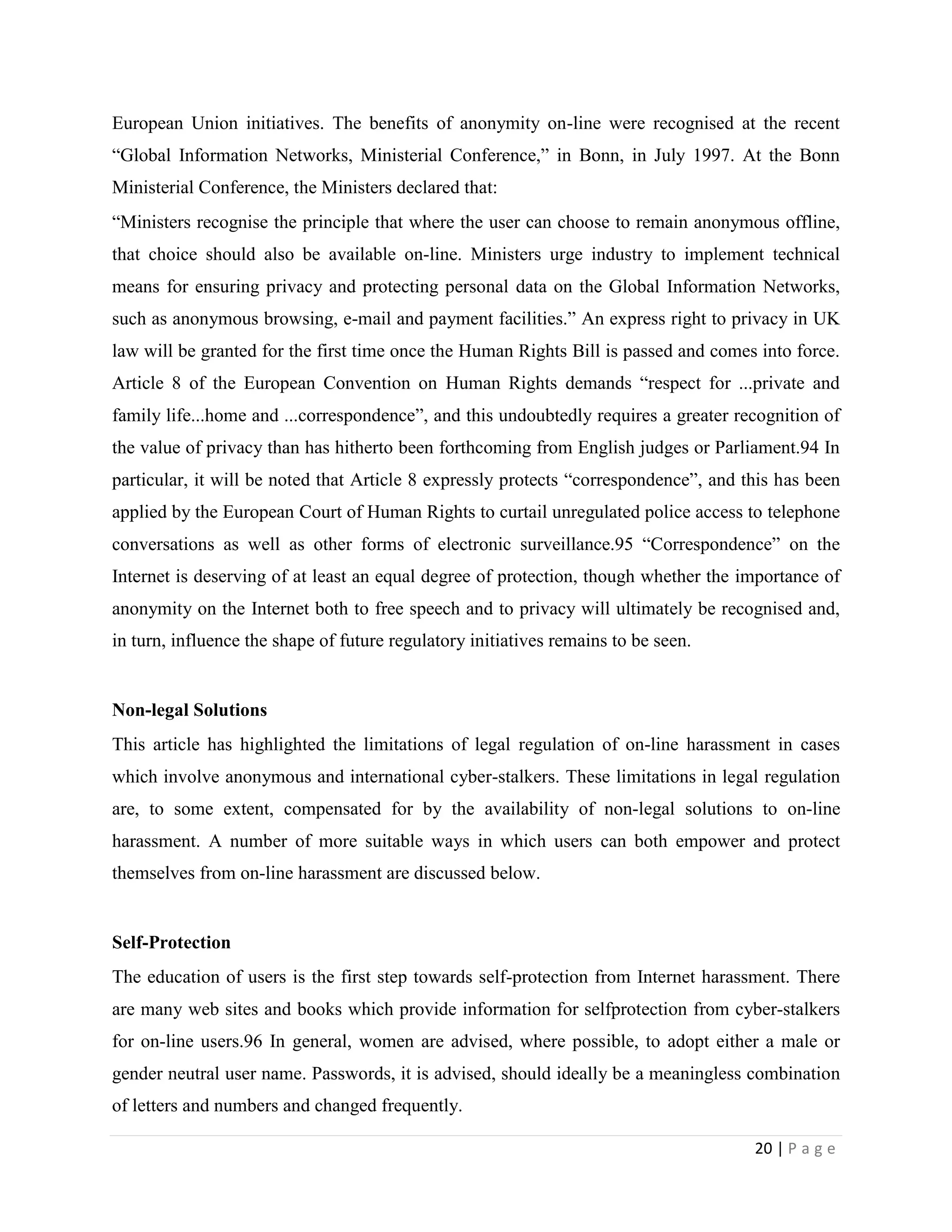 European Union initiatives. The benefits of anonymity on-line were recognised at the recent
“Global Information Networks, Ministerial Conference,” in Bonn, in July 1997. At the Bonn
Ministerial Conference, the Ministers declared that:
“Ministers recognise the principle that where the user can choose to remain anonymous offline,
that choice should also be available on-line. Ministers urge industry to implement technical
means for ensuring privacy and protecting personal data on the Global Information Networks,
such as anonymous browsing, e-mail and payment facilities.” An express right to privacy in UK
law will be granted for the first time once the Human Rights Bill is passed and comes into force.
Article 8 of the European Convention on Human Rights demands “respect for ...private and
family life...home and ...correspondence”, and this undoubtedly requires a greater recognition of
the value of privacy than has hitherto been forthcoming from English judges or Parliament.94 In
particular, it will be noted that Article 8 expressly protects “correspondence”, and this has been
applied by the European Court of Human Rights to curtail unregulated police access to telephone
conversations as well as other forms of electronic surveillance.95 “Correspondence” on the
Internet is deserving of at least an equal degree of protection, though whether the importance of
anonymity on the Internet both to free speech and to privacy will ultimately be recognised and,
in turn, influence the shape of future regulatory initiatives remains to be seen.


Non-legal Solutions
This article has highlighted the limitations of legal regulation of on-line harassment in cases
which involve anonymous and international cyber-stalkers. These limitations in legal regulation
are, to some extent, compensated for by the availability of non-legal solutions to on-line
harassment. A number of more suitable ways in which users can both empower and protect
themselves from on-line harassment are discussed below.


Self-Protection
The education of users is the first step towards self-protection from Internet harassment. There
are many web sites and books which provide information for selfprotection from cyber-stalkers
for on-line users.96 In general, women are advised, where possible, to adopt either a male or
gender neutral user name. Passwords, it is advised, should ideally be a meaningless combination
of letters and numbers and changed frequently.

                                                                                      20 | P a g e
 