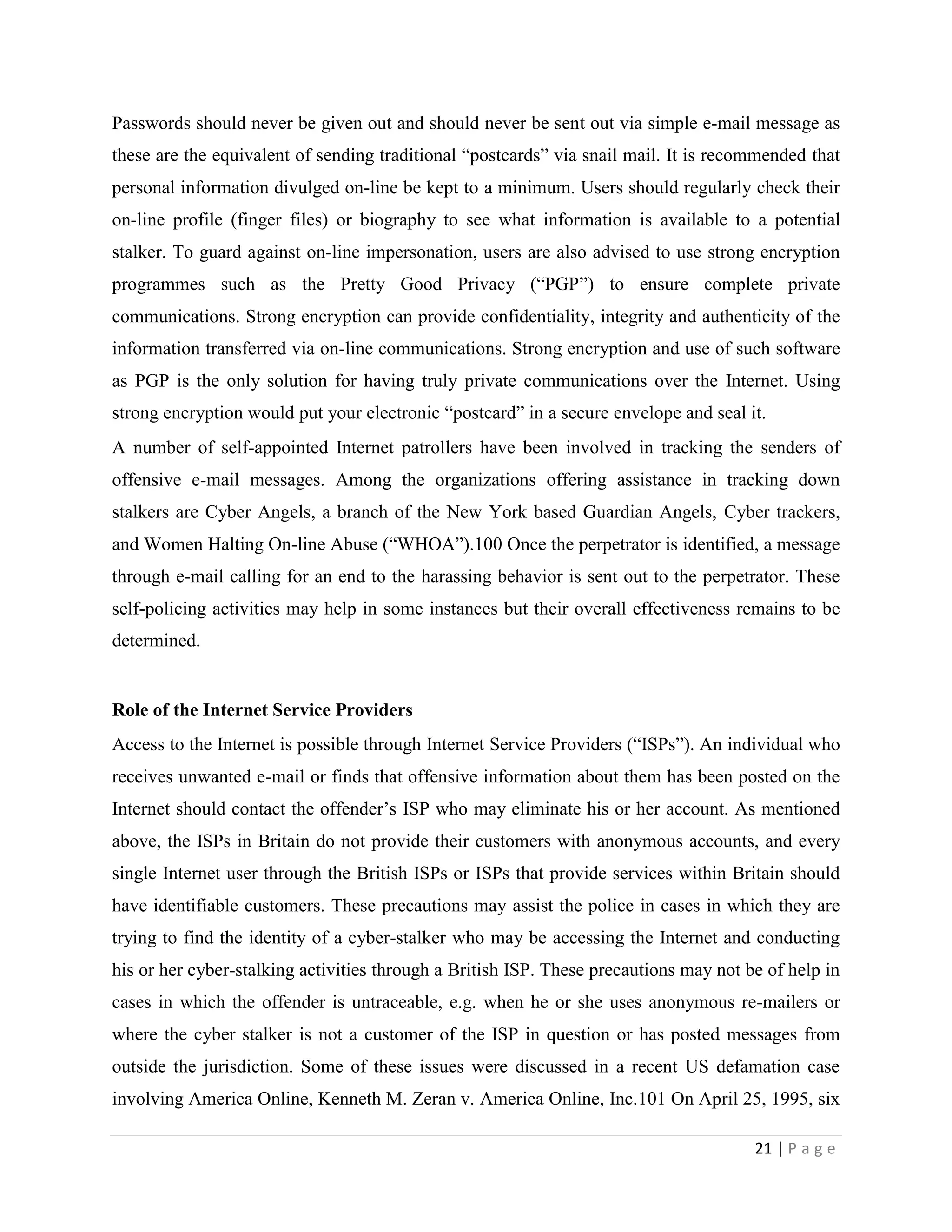 Passwords should never be given out and should never be sent out via simple e-mail message as
these are the equivalent of sending traditional “postcards” via snail mail. It is recommended that
personal information divulged on-line be kept to a minimum. Users should regularly check their
on-line profile (finger files) or biography to see what information is available to a potential
stalker. To guard against on-line impersonation, users are also advised to use strong encryption
programmes such as the Pretty Good Privacy (“PGP”) to ensure complete private
communications. Strong encryption can provide confidentiality, integrity and authenticity of the
information transferred via on-line communications. Strong encryption and use of such software
as PGP is the only solution for having truly private communications over the Internet. Using
strong encryption would put your electronic “postcard” in a secure envelope and seal it.
A number of self-appointed Internet patrollers have been involved in tracking the senders of
offensive e-mail messages. Among the organizations offering assistance in tracking down
stalkers are Cyber Angels, a branch of the New York based Guardian Angels, Cyber trackers,
and Women Halting On-line Abuse (“WHOA”).100 Once the perpetrator is identified, a message
through e-mail calling for an end to the harassing behavior is sent out to the perpetrator. These
self-policing activities may help in some instances but their overall effectiveness remains to be
determined.


Role of the Internet Service Providers
Access to the Internet is possible through Internet Service Providers (“ISPs”). An individual who
receives unwanted e-mail or finds that offensive information about them has been posted on the
Internet should contact the offender‟s ISP who may eliminate his or her account. As mentioned
above, the ISPs in Britain do not provide their customers with anonymous accounts, and every
single Internet user through the British ISPs or ISPs that provide services within Britain should
have identifiable customers. These precautions may assist the police in cases in which they are
trying to find the identity of a cyber-stalker who may be accessing the Internet and conducting
his or her cyber-stalking activities through a British ISP. These precautions may not be of help in
cases in which the offender is untraceable, e.g. when he or she uses anonymous re-mailers or
where the cyber stalker is not a customer of the ISP in question or has posted messages from
outside the jurisdiction. Some of these issues were discussed in a recent US defamation case
involving America Online, Kenneth M. Zeran v. America Online, Inc.101 On April 25, 1995, six

                                                                                       21 | P a g e
 