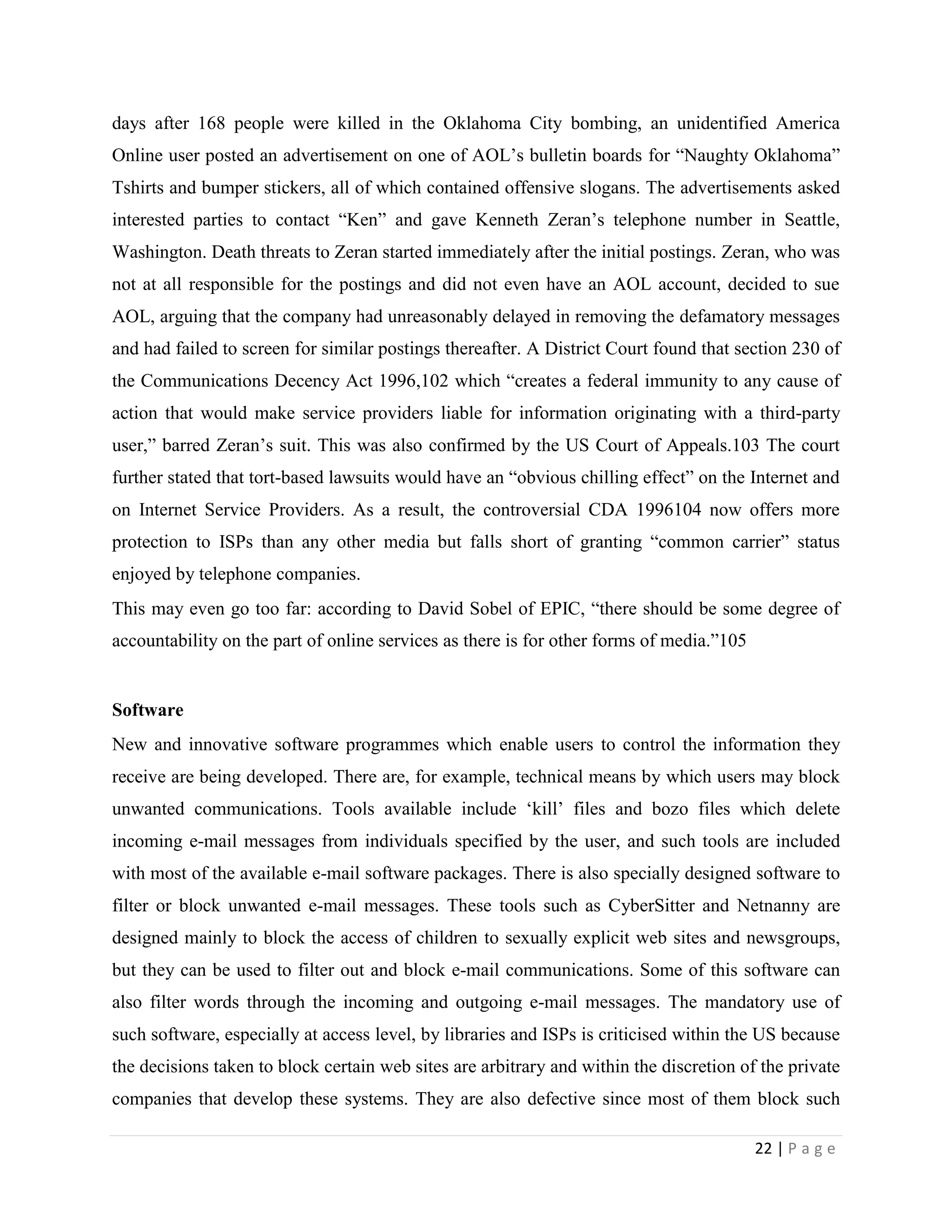 days after 168 people were killed in the Oklahoma City bombing, an unidentified America
Online user posted an advertisement on one of AOL‟s bulletin boards for “Naughty Oklahoma”
Tshirts and bumper stickers, all of which contained offensive slogans. The advertisements asked
interested parties to contact “Ken” and gave Kenneth Zeran‟s telephone number in Seattle,
Washington. Death threats to Zeran started immediately after the initial postings. Zeran, who was
not at all responsible for the postings and did not even have an AOL account, decided to sue
AOL, arguing that the company had unreasonably delayed in removing the defamatory messages
and had failed to screen for similar postings thereafter. A District Court found that section 230 of
the Communications Decency Act 1996,102 which “creates a federal immunity to any cause of
action that would make service providers liable for information originating with a third-party
user,” barred Zeran‟s suit. This was also confirmed by the US Court of Appeals.103 The court
further stated that tort-based lawsuits would have an “obvious chilling effect” on the Internet and
on Internet Service Providers. As a result, the controversial CDA 1996104 now offers more
protection to ISPs than any other media but falls short of granting “common carrier” status
enjoyed by telephone companies.
This may even go too far: according to David Sobel of EPIC, “there should be some degree of
accountability on the part of online services as there is for other forms of media.”105


Software
New and innovative software programmes which enable users to control the information they
receive are being developed. There are, for example, technical means by which users may block
unwanted communications. Tools available include „kill‟ files and bozo files which delete
incoming e-mail messages from individuals specified by the user, and such tools are included
with most of the available e-mail software packages. There is also specially designed software to
filter or block unwanted e-mail messages. These tools such as CyberSitter and Netnanny are
designed mainly to block the access of children to sexually explicit web sites and newsgroups,
but they can be used to filter out and block e-mail communications. Some of this software can
also filter words through the incoming and outgoing e-mail messages. The mandatory use of
such software, especially at access level, by libraries and ISPs is criticised within the US because
the decisions taken to block certain web sites are arbitrary and within the discretion of the private
companies that develop these systems. They are also defective since most of them block such

                                                                                          22 | P a g e
 