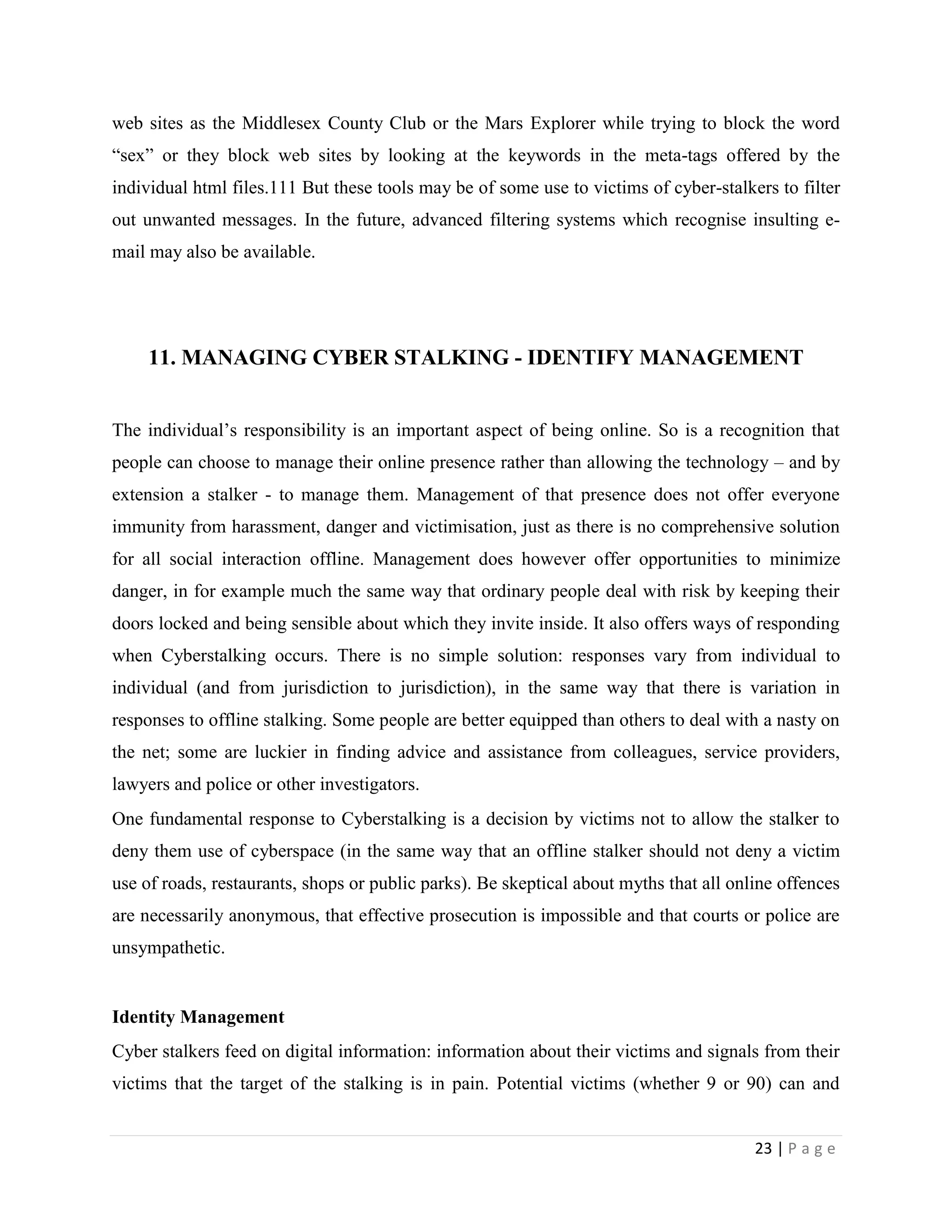 web sites as the Middlesex County Club or the Mars Explorer while trying to block the word
“sex” or they block web sites by looking at the keywords in the meta-tags offered by the
individual html files.111 But these tools may be of some use to victims of cyber-stalkers to filter
out unwanted messages. In the future, advanced filtering systems which recognise insulting e-
mail may also be available.




     11. MANAGING CYBER STALKING - IDENTIFY MANAGEMENT


The individual‟s responsibility is an important aspect of being online. So is a recognition that
people can choose to manage their online presence rather than allowing the technology – and by
extension a stalker - to manage them. Management of that presence does not offer everyone
immunity from harassment, danger and victimisation, just as there is no comprehensive solution
for all social interaction offline. Management does however offer opportunities to minimize
danger, in for example much the same way that ordinary people deal with risk by keeping their
doors locked and being sensible about which they invite inside. It also offers ways of responding
when Cyberstalking occurs. There is no simple solution: responses vary from individual to
individual (and from jurisdiction to jurisdiction), in the same way that there is variation in
responses to offline stalking. Some people are better equipped than others to deal with a nasty on
the net; some are luckier in finding advice and assistance from colleagues, service providers,
lawyers and police or other investigators.
One fundamental response to Cyberstalking is a decision by victims not to allow the stalker to
deny them use of cyberspace (in the same way that an offline stalker should not deny a victim
use of roads, restaurants, shops or public parks). Be skeptical about myths that all online offences
are necessarily anonymous, that effective prosecution is impossible and that courts or police are
unsympathetic.


Identity Management
Cyber stalkers feed on digital information: information about their victims and signals from their
victims that the target of the stalking is in pain. Potential victims (whether 9 or 90) can and


                                                                                        23 | P a g e
 