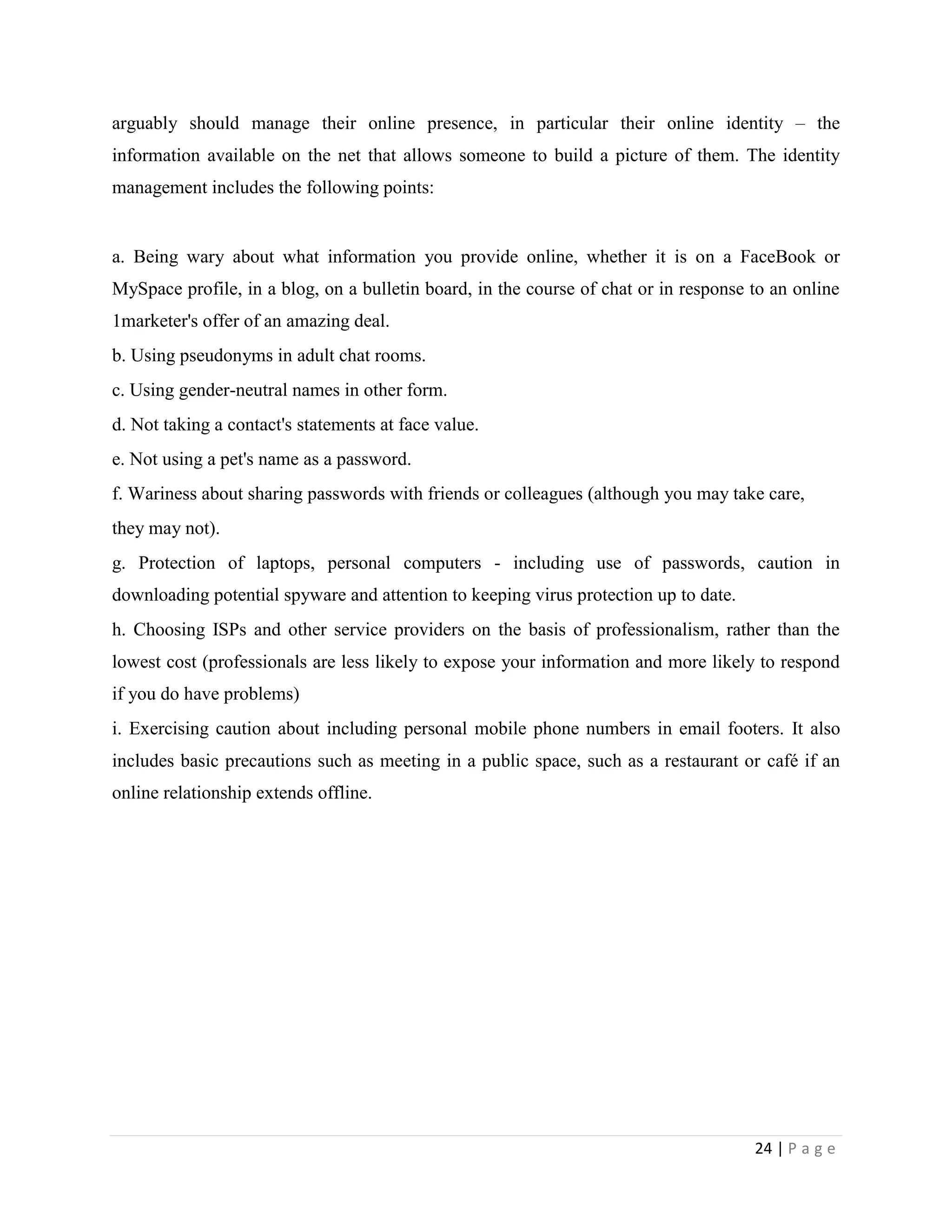 arguably should manage their online presence, in particular their online identity – the
information available on the net that allows someone to build a picture of them. The identity
management includes the following points:


a. Being wary about what information you provide online, whether it is on a FaceBook or
MySpace profile, in a blog, on a bulletin board, in the course of chat or in response to an online
1marketer's offer of an amazing deal.
b. Using pseudonyms in adult chat rooms.
c. Using gender-neutral names in other form.
d. Not taking a contact's statements at face value.
e. Not using a pet's name as a password.
f. Wariness about sharing passwords with friends or colleagues (although you may take care,
they may not).
g. Protection of laptops, personal computers - including use of passwords, caution in
downloading potential spyware and attention to keeping virus protection up to date.
h. Choosing ISPs and other service providers on the basis of professionalism, rather than the
lowest cost (professionals are less likely to expose your information and more likely to respond
if you do have problems)
i. Exercising caution about including personal mobile phone numbers in email footers. It also
includes basic precautions such as meeting in a public space, such as a restaurant or café if an
online relationship extends offline.




                                                                                      24 | P a g e
 