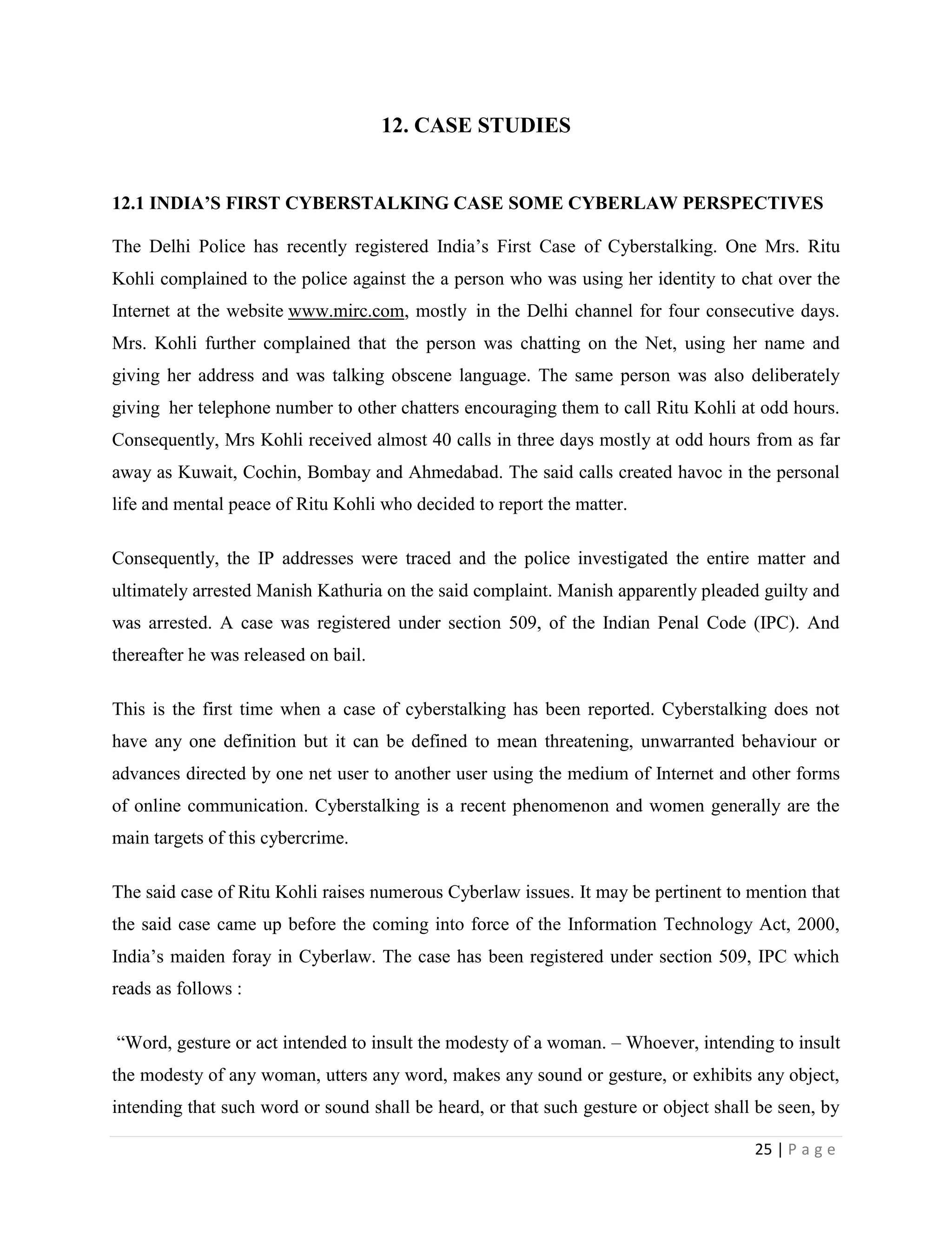 12. CASE STUDIES


12.1 INDIA’S FIRST CYBERSTALKING CASE SOME CYBERLAW PERSPECTIVES

The Delhi Police has recently registered India‟s First Case of Cyberstalking. One Mrs. Ritu
Kohli complained to the police against the a person who was using her identity to chat over the
Internet at the website www.mirc.com, mostly in the Delhi channel for four consecutive days.
Mrs. Kohli further complained that the person was chatting on the Net, using her name and
giving her address and was talking obscene language. The same person was also deliberately
giving her telephone number to other chatters encouraging them to call Ritu Kohli at odd hours.
Consequently, Mrs Kohli received almost 40 calls in three days mostly at odd hours from as far
away as Kuwait, Cochin, Bombay and Ahmedabad. The said calls created havoc in the personal
life and mental peace of Ritu Kohli who decided to report the matter.

Consequently, the IP addresses were traced and the police investigated the entire matter and
ultimately arrested Manish Kathuria on the said complaint. Manish apparently pleaded guilty and
was arrested. A case was registered under section 509, of the Indian Penal Code (IPC). And
thereafter he was released on bail.

This is the first time when a case of cyberstalking has been reported. Cyberstalking does not
have any one definition but it can be defined to mean threatening, unwarranted behaviour or
advances directed by one net user to another user using the medium of Internet and other forms
of online communication. Cyberstalking is a recent phenomenon and women generally are the
main targets of this cybercrime.

The said case of Ritu Kohli raises numerous Cyberlaw issues. It may be pertinent to mention that
the said case came up before the coming into force of the Information Technology Act, 2000,
India‟s maiden foray in Cyberlaw. The case has been registered under section 509, IPC which
reads as follows :

“Word, gesture or act intended to insult the modesty of a woman. – Whoever, intending to insult
the modesty of any woman, utters any word, makes any sound or gesture, or exhibits any object,
intending that such word or sound shall be heard, or that such gesture or object shall be seen, by

                                                                                      25 | P a g e
 