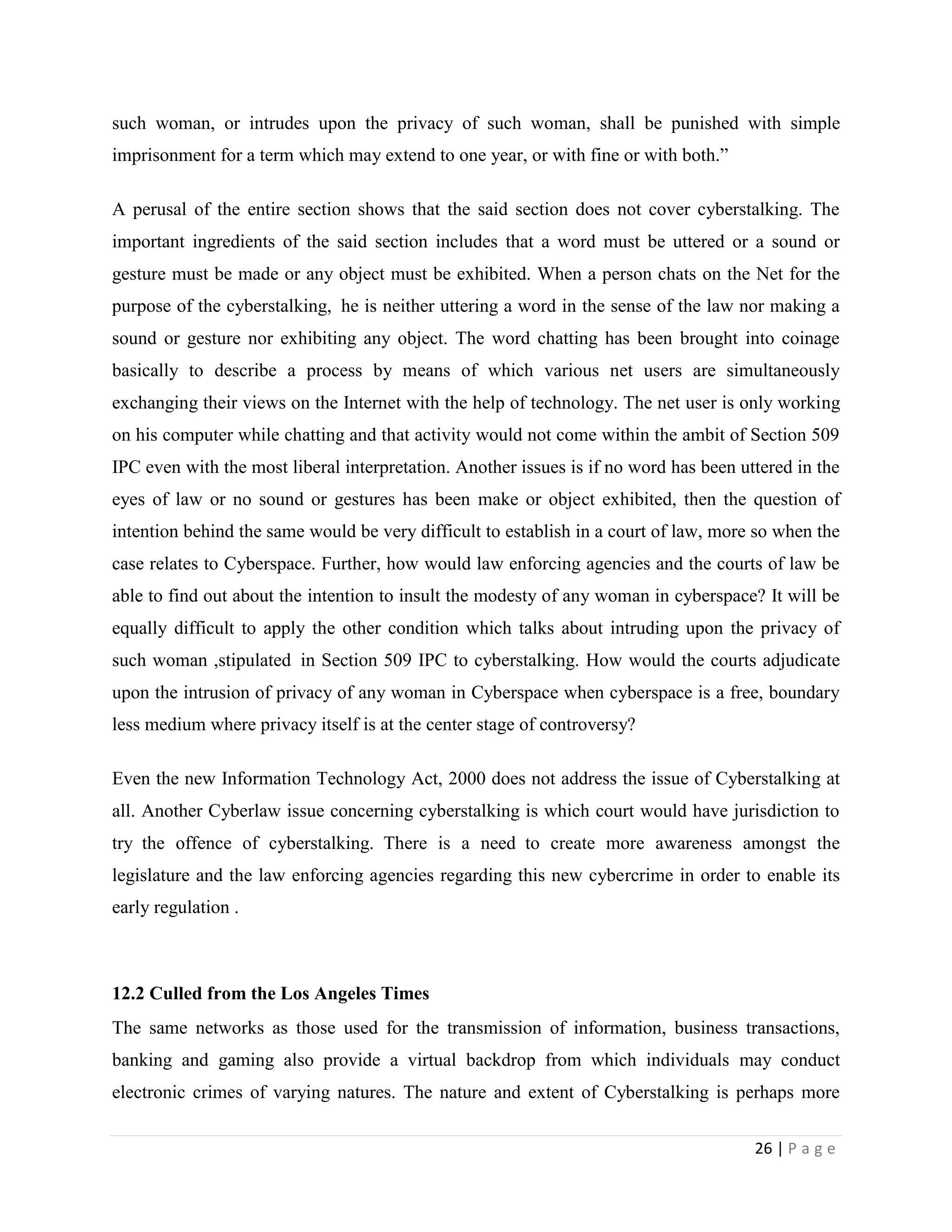 such woman, or intrudes upon the privacy of such woman, shall be punished with simple
imprisonment for a term which may extend to one year, or with fine or with both.”

A perusal of the entire section shows that the said section does not cover cyberstalking. The
important ingredients of the said section includes that a word must be uttered or a sound or
gesture must be made or any object must be exhibited. When a person chats on the Net for the
purpose of the cyberstalking, he is neither uttering a word in the sense of the law nor making a
sound or gesture nor exhibiting any object. The word chatting has been brought into coinage
basically to describe a process by means of which various net users are simultaneously
exchanging their views on the Internet with the help of technology. The net user is only working
on his computer while chatting and that activity would not come within the ambit of Section 509
IPC even with the most liberal interpretation. Another issues is if no word has been uttered in the
eyes of law or no sound or gestures has been make or object exhibited, then the question of
intention behind the same would be very difficult to establish in a court of law, more so when the
case relates to Cyberspace. Further, how would law enforcing agencies and the courts of law be
able to find out about the intention to insult the modesty of any woman in cyberspace? It will be
equally difficult to apply the other condition which talks about intruding upon the privacy of
such woman ,stipulated in Section 509 IPC to cyberstalking. How would the courts adjudicate
upon the intrusion of privacy of any woman in Cyberspace when cyberspace is a free, boundary
less medium where privacy itself is at the center stage of controversy?

Even the new Information Technology Act, 2000 does not address the issue of Cyberstalking at
all. Another Cyberlaw issue concerning cyberstalking is which court would have jurisdiction to
try the offence of cyberstalking. There is a need to create more awareness amongst the
legislature and the law enforcing agencies regarding this new cybercrime in order to enable its
early regulation .



12.2 Culled from the Los Angeles Times
The same networks as those used for the transmission of information, business transactions,
banking and gaming also provide a virtual backdrop from which individuals may conduct
electronic crimes of varying natures. The nature and extent of Cyberstalking is perhaps more

                                                                                       26 | P a g e
 