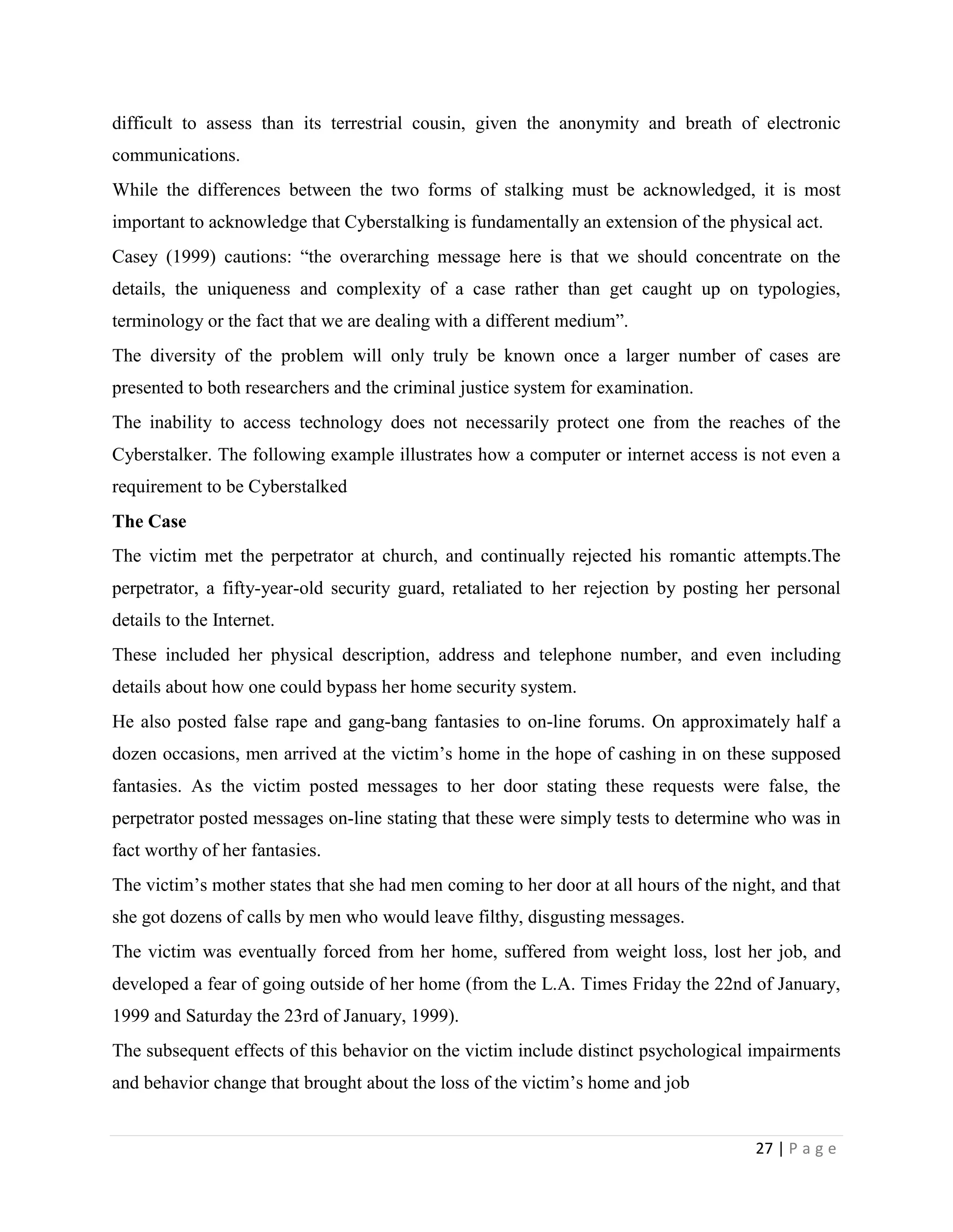 difficult to assess than its terrestrial cousin, given the anonymity and breath of electronic
communications.
While the differences between the two forms of stalking must be acknowledged, it is most
important to acknowledge that Cyberstalking is fundamentally an extension of the physical act.
Casey (1999) cautions: “the overarching message here is that we should concentrate on the
details, the uniqueness and complexity of a case rather than get caught up on typologies,
terminology or the fact that we are dealing with a different medium”.
The diversity of the problem will only truly be known once a larger number of cases are
presented to both researchers and the criminal justice system for examination.
The inability to access technology does not necessarily protect one from the reaches of the
Cyberstalker. The following example illustrates how a computer or internet access is not even a
requirement to be Cyberstalked
The Case
The victim met the perpetrator at church, and continually rejected his romantic attempts.The
perpetrator, a fifty-year-old security guard, retaliated to her rejection by posting her personal
details to the Internet.
These included her physical description, address and telephone number, and even including
details about how one could bypass her home security system.
He also posted false rape and gang-bang fantasies to on-line forums. On approximately half a
dozen occasions, men arrived at the victim‟s home in the hope of cashing in on these supposed
fantasies. As the victim posted messages to her door stating these requests were false, the
perpetrator posted messages on-line stating that these were simply tests to determine who was in
fact worthy of her fantasies.
The victim‟s mother states that she had men coming to her door at all hours of the night, and that
she got dozens of calls by men who would leave filthy, disgusting messages.
The victim was eventually forced from her home, suffered from weight loss, lost her job, and
developed a fear of going outside of her home (from the L.A. Times Friday the 22nd of January,
1999 and Saturday the 23rd of January, 1999).
The subsequent effects of this behavior on the victim include distinct psychological impairments
and behavior change that brought about the loss of the victim‟s home and job


                                                                                      27 | P a g e
 