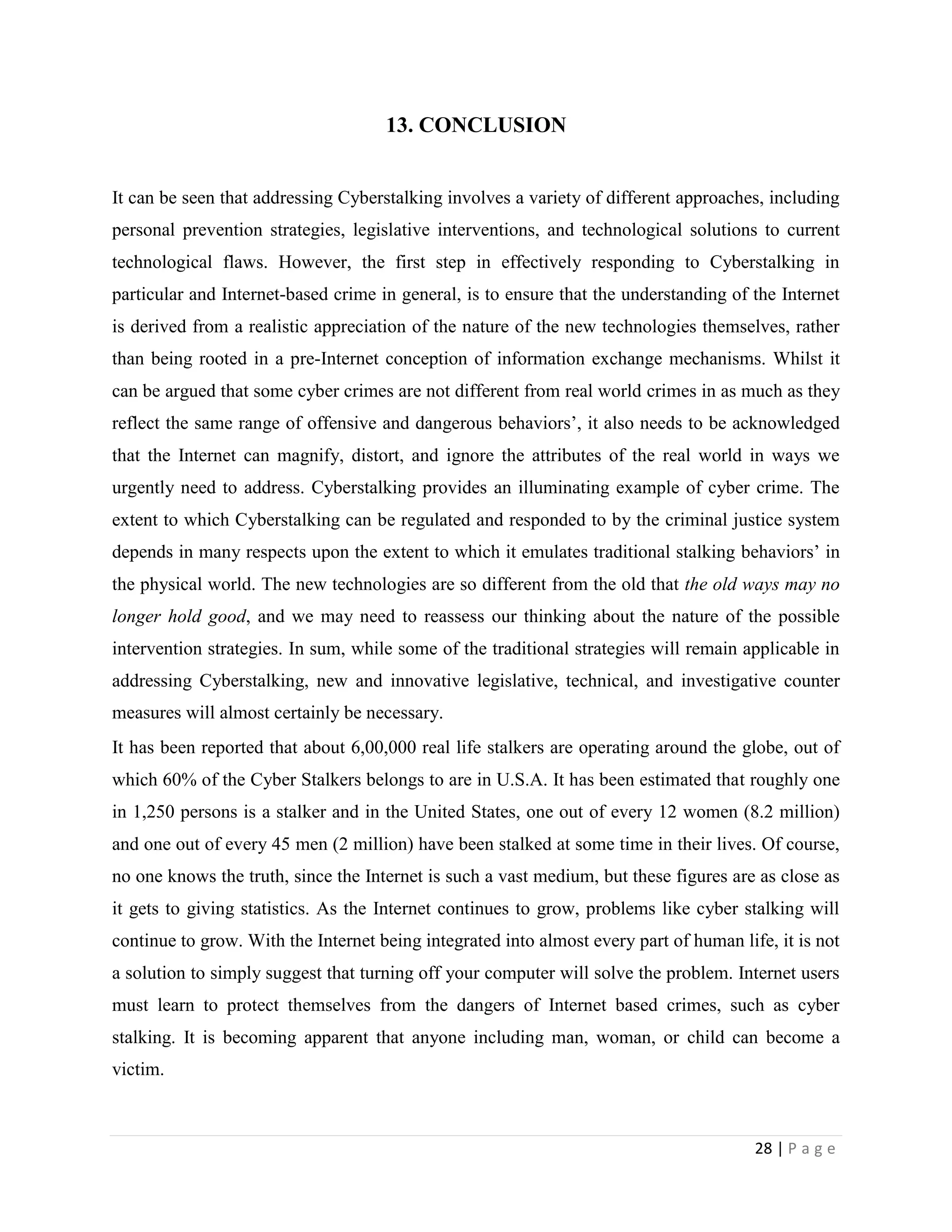 13. CONCLUSION


It can be seen that addressing Cyberstalking involves a variety of different approaches, including
personal prevention strategies, legislative interventions, and technological solutions to current
technological flaws. However, the first step in effectively responding to Cyberstalking in
particular and Internet-based crime in general, is to ensure that the understanding of the Internet
is derived from a realistic appreciation of the nature of the new technologies themselves, rather
than being rooted in a pre-Internet conception of information exchange mechanisms. Whilst it
can be argued that some cyber crimes are not different from real world crimes in as much as they
reflect the same range of offensive and dangerous behaviors‟, it also needs to be acknowledged
that the Internet can magnify, distort, and ignore the attributes of the real world in ways we
urgently need to address. Cyberstalking provides an illuminating example of cyber crime. The
extent to which Cyberstalking can be regulated and responded to by the criminal justice system
depends in many respects upon the extent to which it emulates traditional stalking behaviors‟ in
the physical world. The new technologies are so different from the old that the old ways may no
longer hold good, and we may need to reassess our thinking about the nature of the possible
intervention strategies. In sum, while some of the traditional strategies will remain applicable in
addressing Cyberstalking, new and innovative legislative, technical, and investigative counter
measures will almost certainly be necessary.
It has been reported that about 6,00,000 real life stalkers are operating around the globe, out of
which 60% of the Cyber Stalkers belongs to are in U.S.A. It has been estimated that roughly one
in 1,250 persons is a stalker and in the United States, one out of every 12 women (8.2 million)
and one out of every 45 men (2 million) have been stalked at some time in their lives. Of course,
no one knows the truth, since the Internet is such a vast medium, but these figures are as close as
it gets to giving statistics. As the Internet continues to grow, problems like cyber stalking will
continue to grow. With the Internet being integrated into almost every part of human life, it is not
a solution to simply suggest that turning off your computer will solve the problem. Internet users
must learn to protect themselves from the dangers of Internet based crimes, such as cyber
stalking. It is becoming apparent that anyone including man, woman, or child can become a
victim.



                                                                                        28 | P a g e
 