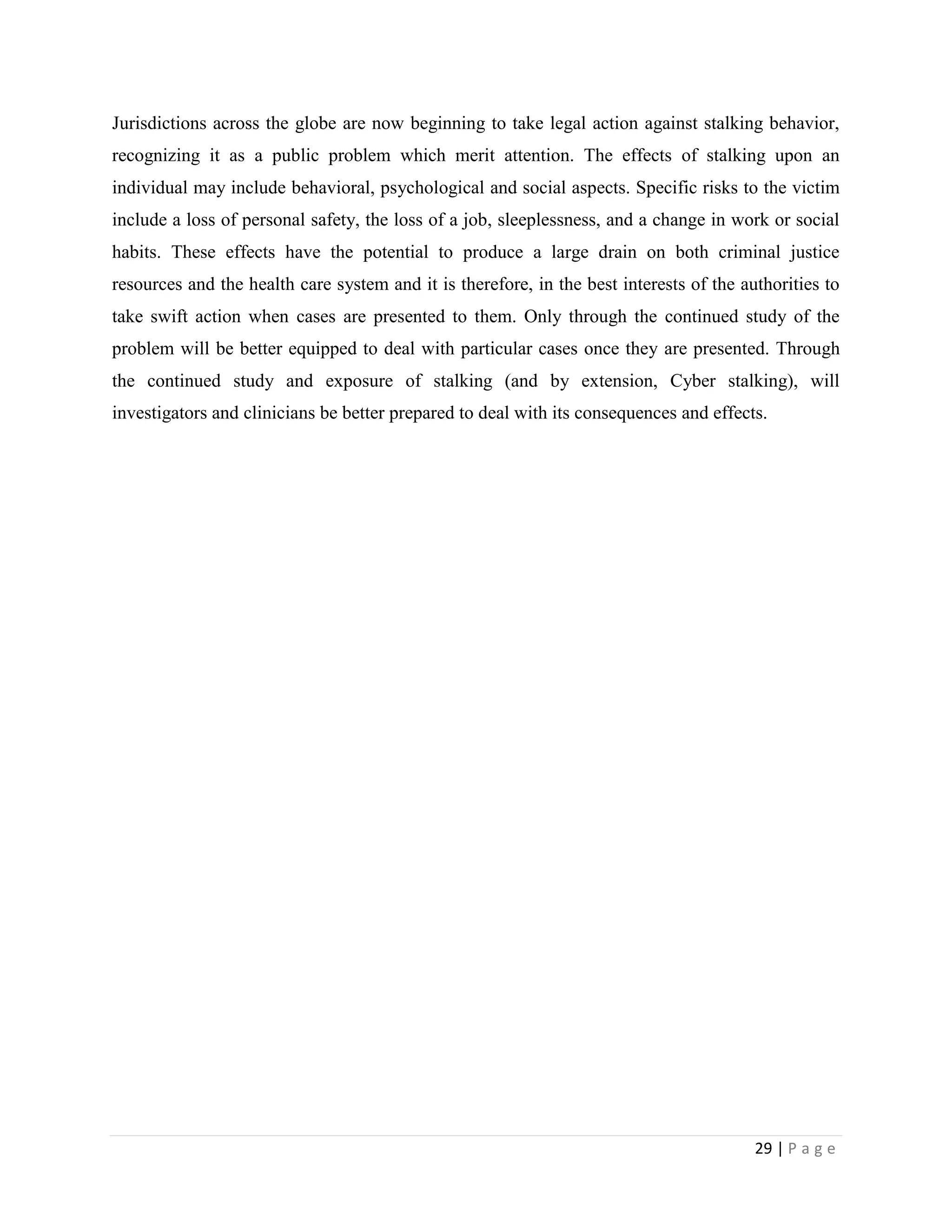 Jurisdictions across the globe are now beginning to take legal action against stalking behavior,
recognizing it as a public problem which merit attention. The effects of stalking upon an
individual may include behavioral, psychological and social aspects. Specific risks to the victim
include a loss of personal safety, the loss of a job, sleeplessness, and a change in work or social
habits. These effects have the potential to produce a large drain on both criminal justice
resources and the health care system and it is therefore, in the best interests of the authorities to
take swift action when cases are presented to them. Only through the continued study of the
problem will be better equipped to deal with particular cases once they are presented. Through
the continued study and exposure of stalking (and by extension, Cyber stalking), will
investigators and clinicians be better prepared to deal with its consequences and effects.




                                                                                         29 | P a g e
 