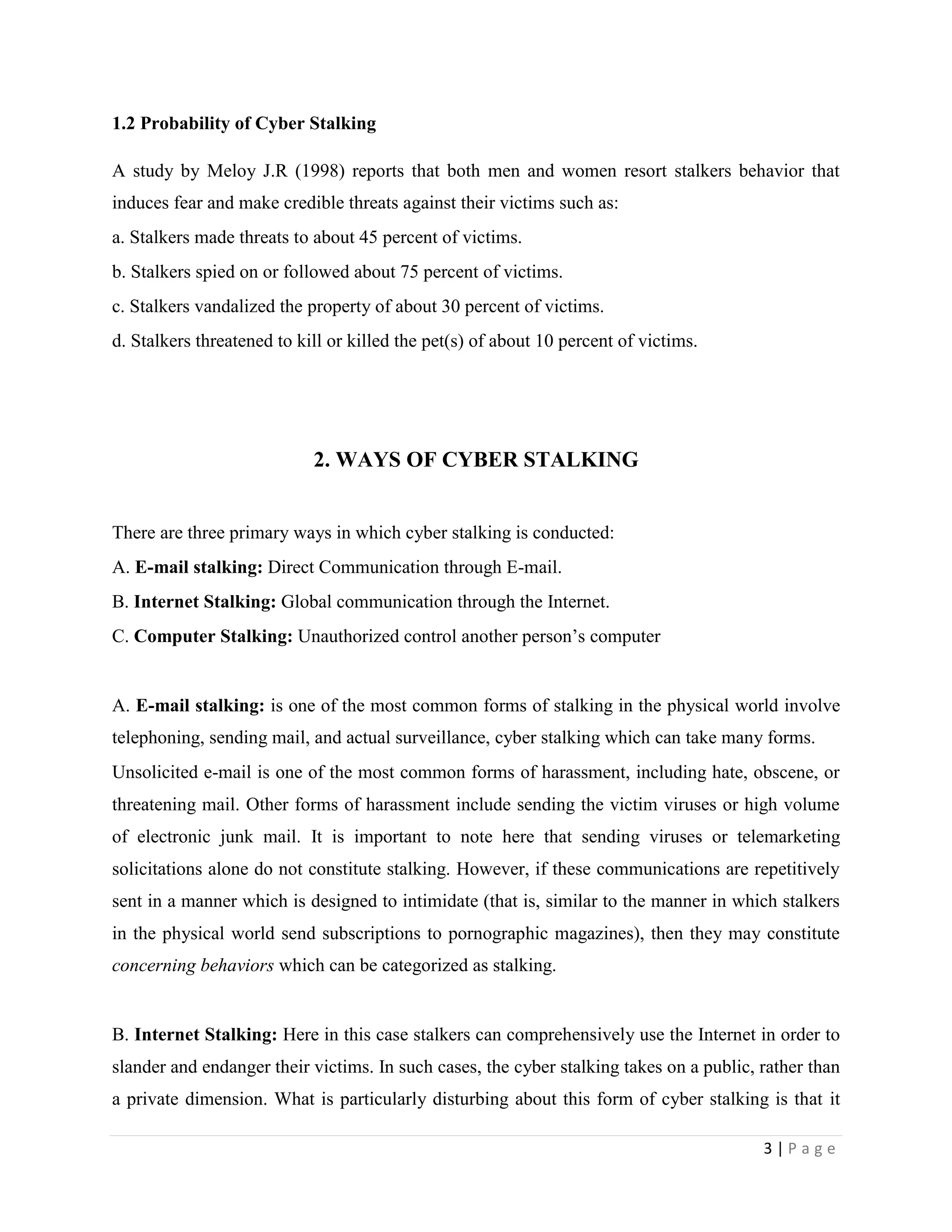 1.2 Probability of Cyber Stalking

A study by Meloy J.R (1998) reports that both men and women resort stalkers behavior that
induces fear and make credible threats against their victims such as:
a. Stalkers made threats to about 45 percent of victims.
b. Stalkers spied on or followed about 75 percent of victims.
c. Stalkers vandalized the property of about 30 percent of victims.
d. Stalkers threatened to kill or killed the pet(s) of about 10 percent of victims.




                            2. WAYS OF CYBER STALKING


There are three primary ways in which cyber stalking is conducted:
A. E-mail stalking: Direct Communication through E-mail.
B. Internet Stalking: Global communication through the Internet.
C. Computer Stalking: Unauthorized control another person‟s computer


A. E-mail stalking: is one of the most common forms of stalking in the physical world involve
telephoning, sending mail, and actual surveillance, cyber stalking which can take many forms.
Unsolicited e-mail is one of the most common forms of harassment, including hate, obscene, or
threatening mail. Other forms of harassment include sending the victim viruses or high volume
of electronic junk mail. It is important to note here that sending viruses or telemarketing
solicitations alone do not constitute stalking. However, if these communications are repetitively
sent in a manner which is designed to intimidate (that is, similar to the manner in which stalkers
in the physical world send subscriptions to pornographic magazines), then they may constitute
concerning behaviors which can be categorized as stalking.


B. Internet Stalking: Here in this case stalkers can comprehensively use the Internet in order to
slander and endanger their victims. In such cases, the cyber stalking takes on a public, rather than
a private dimension. What is particularly disturbing about this form of cyber stalking is that it

                                                                                         3|Page
 