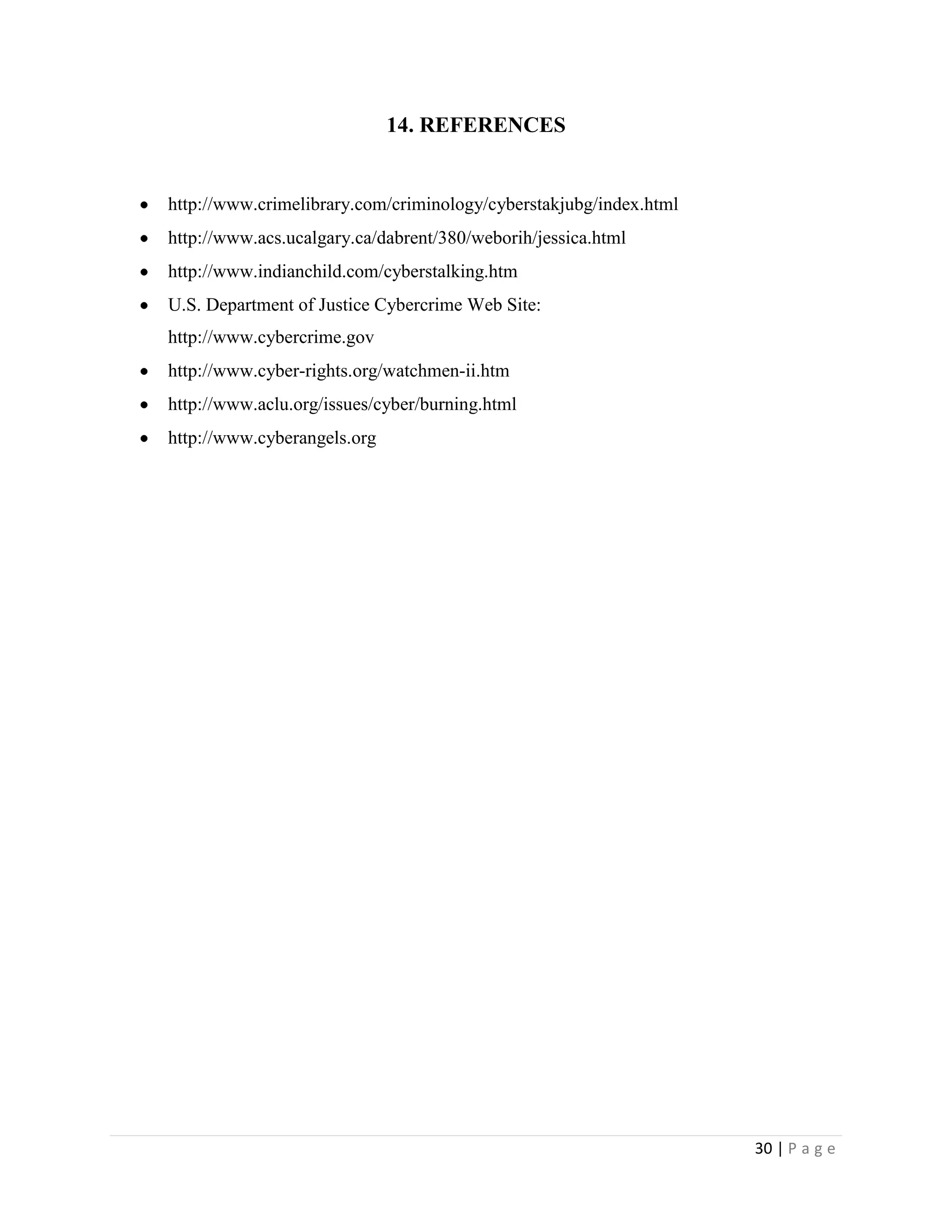 14. REFERENCES


http://www.crimelibrary.com/criminology/cyberstakjubg/index.html
http://www.acs.ucalgary.ca/dabrent/380/weborih/jessica.html
http://www.indianchild.com/cyberstalking.htm
U.S. Department of Justice Cybercrime Web Site:
http://www.cybercrime.gov
http://www.cyber-rights.org/watchmen-ii.htm
http://www.aclu.org/issues/cyber/burning.html
http://www.cyberangels.org




                                                                   30 | P a g e
 