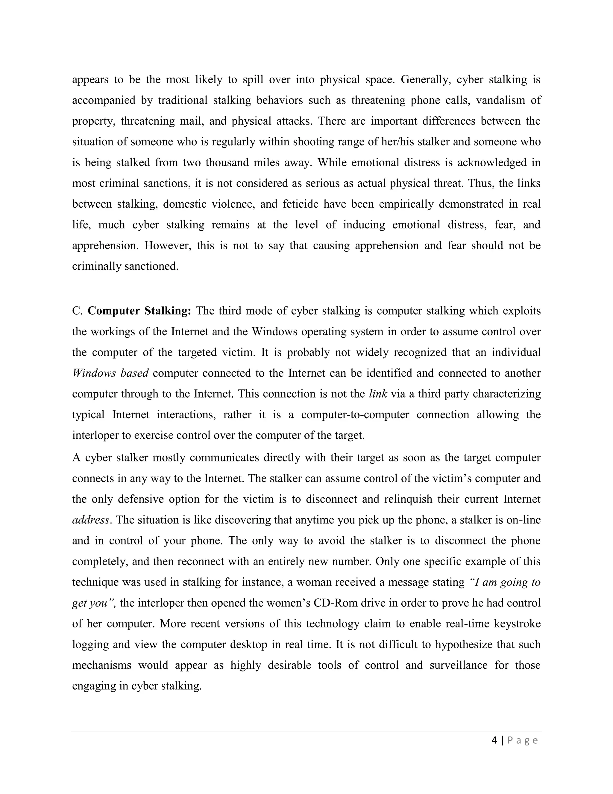 appears to be the most likely to spill over into physical space. Generally, cyber stalking is
accompanied by traditional stalking behaviors such as threatening phone calls, vandalism of
property, threatening mail, and physical attacks. There are important differences between the
situation of someone who is regularly within shooting range of her/his stalker and someone who
is being stalked from two thousand miles away. While emotional distress is acknowledged in
most criminal sanctions, it is not considered as serious as actual physical threat. Thus, the links
between stalking, domestic violence, and feticide have been empirically demonstrated in real
life, much cyber stalking remains at the level of inducing emotional distress, fear, and
apprehension. However, this is not to say that causing apprehension and fear should not be
criminally sanctioned.


C. Computer Stalking: The third mode of cyber stalking is computer stalking which exploits
the workings of the Internet and the Windows operating system in order to assume control over
the computer of the targeted victim. It is probably not widely recognized that an individual
Windows based computer connected to the Internet can be identified and connected to another
computer through to the Internet. This connection is not the link via a third party characterizing
typical Internet interactions, rather it is a computer-to-computer connection allowing the
interloper to exercise control over the computer of the target.
A cyber stalker mostly communicates directly with their target as soon as the target computer
connects in any way to the Internet. The stalker can assume control of the victim‟s computer and
the only defensive option for the victim is to disconnect and relinquish their current Internet
address. The situation is like discovering that anytime you pick up the phone, a stalker is on-line
and in control of your phone. The only way to avoid the stalker is to disconnect the phone
completely, and then reconnect with an entirely new number. Only one specific example of this
technique was used in stalking for instance, a woman received a message stating “I am going to
get you”, the interloper then opened the women‟s CD-Rom drive in order to prove he had control
of her computer. More recent versions of this technology claim to enable real-time keystroke
logging and view the computer desktop in real time. It is not difficult to hypothesize that such
mechanisms would appear as highly desirable tools of control and surveillance for those
engaging in cyber stalking.



                                                                                        4|Page
 