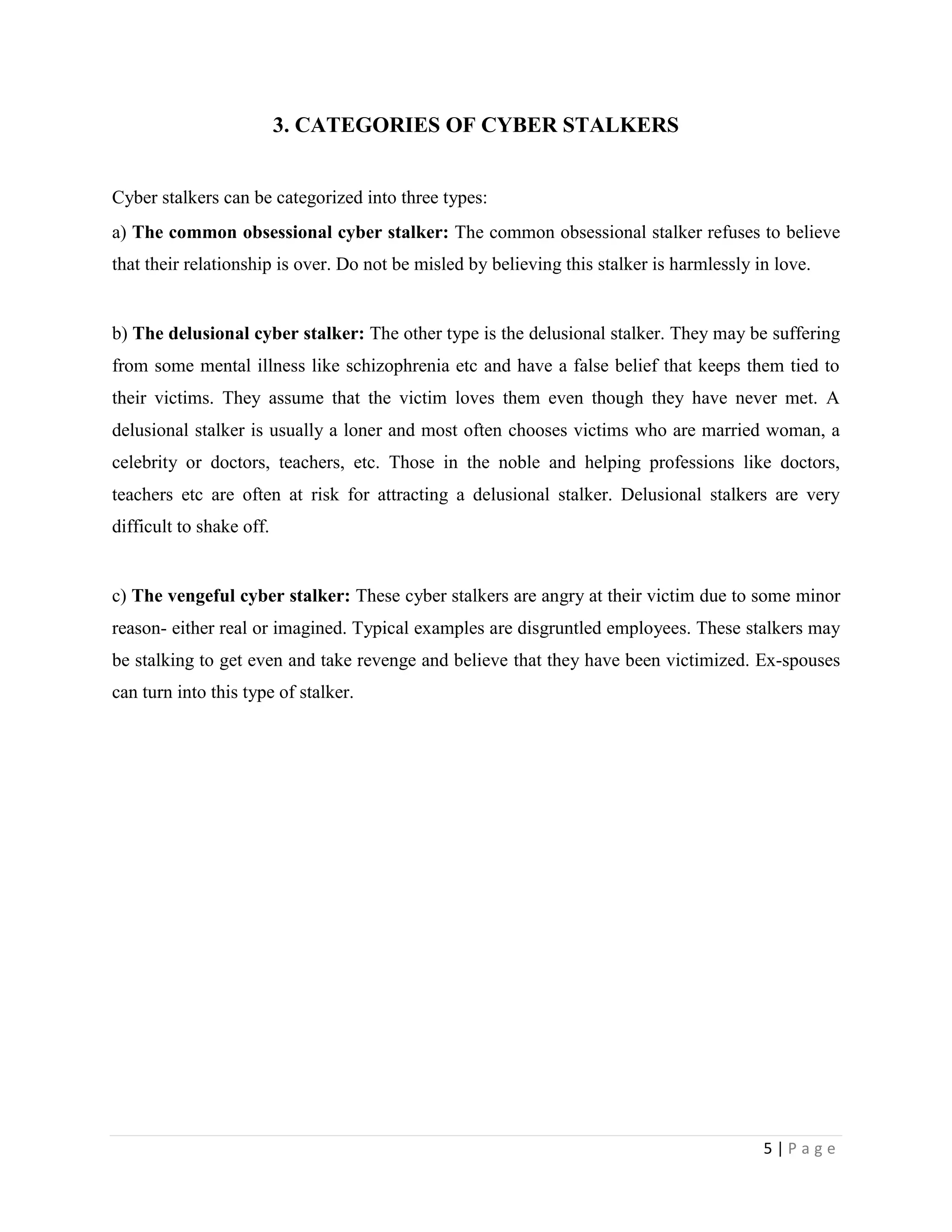 3. CATEGORIES OF CYBER STALKERS


Cyber stalkers can be categorized into three types:
a) The common obsessional cyber stalker: The common obsessional stalker refuses to believe
that their relationship is over. Do not be misled by believing this stalker is harmlessly in love.


b) The delusional cyber stalker: The other type is the delusional stalker. They may be suffering
from some mental illness like schizophrenia etc and have a false belief that keeps them tied to
their victims. They assume that the victim loves them even though they have never met. A
delusional stalker is usually a loner and most often chooses victims who are married woman, a
celebrity or doctors, teachers, etc. Those in the noble and helping professions like doctors,
teachers etc are often at risk for attracting a delusional stalker. Delusional stalkers are very
difficult to shake off.


c) The vengeful cyber stalker: These cyber stalkers are angry at their victim due to some minor
reason- either real or imagined. Typical examples are disgruntled employees. These stalkers may
be stalking to get even and take revenge and believe that they have been victimized. Ex-spouses
can turn into this type of stalker.




                                                                                           5|Page
 