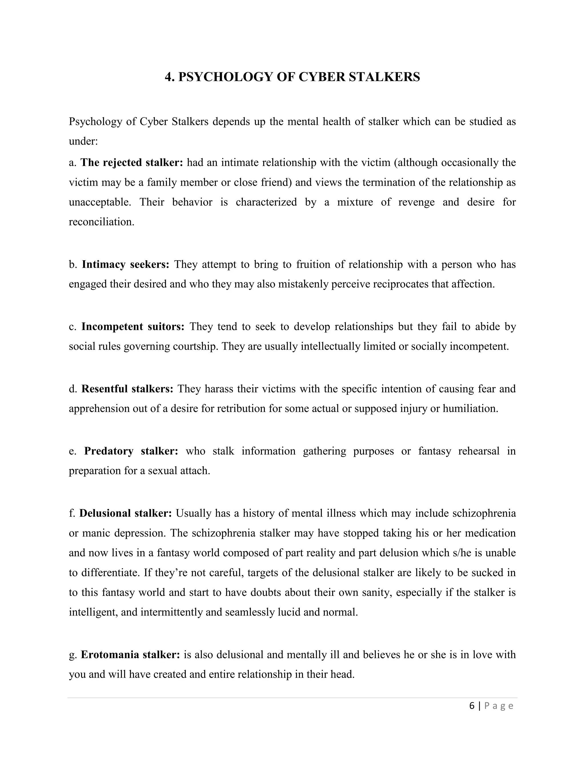 4. PSYCHOLOGY OF CYBER STALKERS


Psychology of Cyber Stalkers depends up the mental health of stalker which can be studied as
under:
a. The rejected stalker: had an intimate relationship with the victim (although occasionally the
victim may be a family member or close friend) and views the termination of the relationship as
unacceptable. Their behavior is characterized by a mixture of revenge and desire for
reconciliation.


b. Intimacy seekers: They attempt to bring to fruition of relationship with a person who has
engaged their desired and who they may also mistakenly perceive reciprocates that affection.


c. Incompetent suitors: They tend to seek to develop relationships but they fail to abide by
social rules governing courtship. They are usually intellectually limited or socially incompetent.


d. Resentful stalkers: They harass their victims with the specific intention of causing fear and
apprehension out of a desire for retribution for some actual or supposed injury or humiliation.


e. Predatory stalker: who stalk information gathering purposes or fantasy rehearsal in
preparation for a sexual attach.


f. Delusional stalker: Usually has a history of mental illness which may include schizophrenia
or manic depression. The schizophrenia stalker may have stopped taking his or her medication
and now lives in a fantasy world composed of part reality and part delusion which s/he is unable
to differentiate. If they‟re not careful, targets of the delusional stalker are likely to be sucked in
to this fantasy world and start to have doubts about their own sanity, especially if the stalker is
intelligent, and intermittently and seamlessly lucid and normal.


g. Erotomania stalker: is also delusional and mentally ill and believes he or she is in love with
you and will have created and entire relationship in their head.

                                                                                           6|Page
 