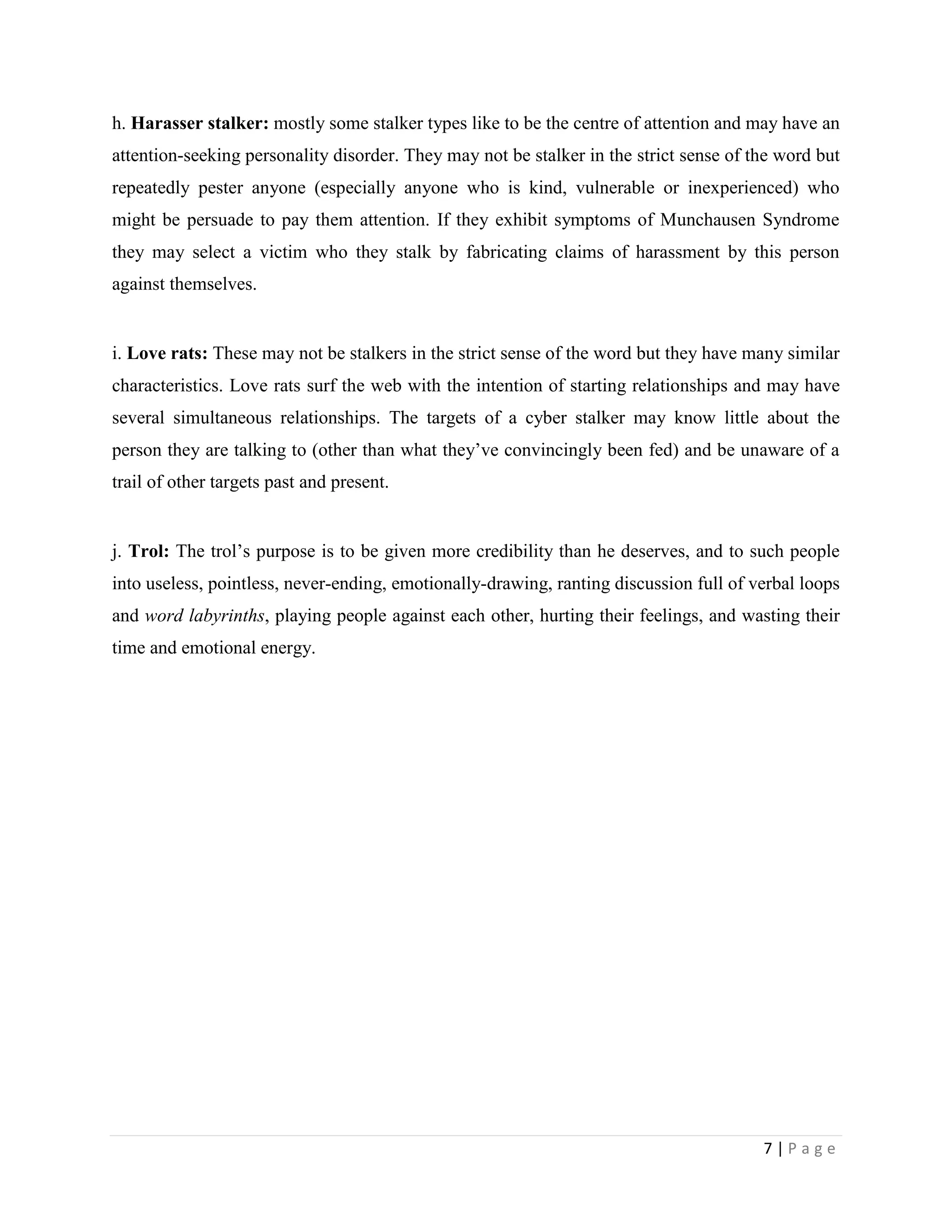 h. Harasser stalker: mostly some stalker types like to be the centre of attention and may have an
attention-seeking personality disorder. They may not be stalker in the strict sense of the word but
repeatedly pester anyone (especially anyone who is kind, vulnerable or inexperienced) who
might be persuade to pay them attention. If they exhibit symptoms of Munchausen Syndrome
they may select a victim who they stalk by fabricating claims of harassment by this person
against themselves.


i. Love rats: These may not be stalkers in the strict sense of the word but they have many similar
characteristics. Love rats surf the web with the intention of starting relationships and may have
several simultaneous relationships. The targets of a cyber stalker may know little about the
person they are talking to (other than what they‟ve convincingly been fed) and be unaware of a
trail of other targets past and present.


j. Trol: The trol‟s purpose is to be given more credibility than he deserves, and to such people
into useless, pointless, never-ending, emotionally-drawing, ranting discussion full of verbal loops
and word labyrinths, playing people against each other, hurting their feelings, and wasting their
time and emotional energy.




                                                                                        7|Page
 